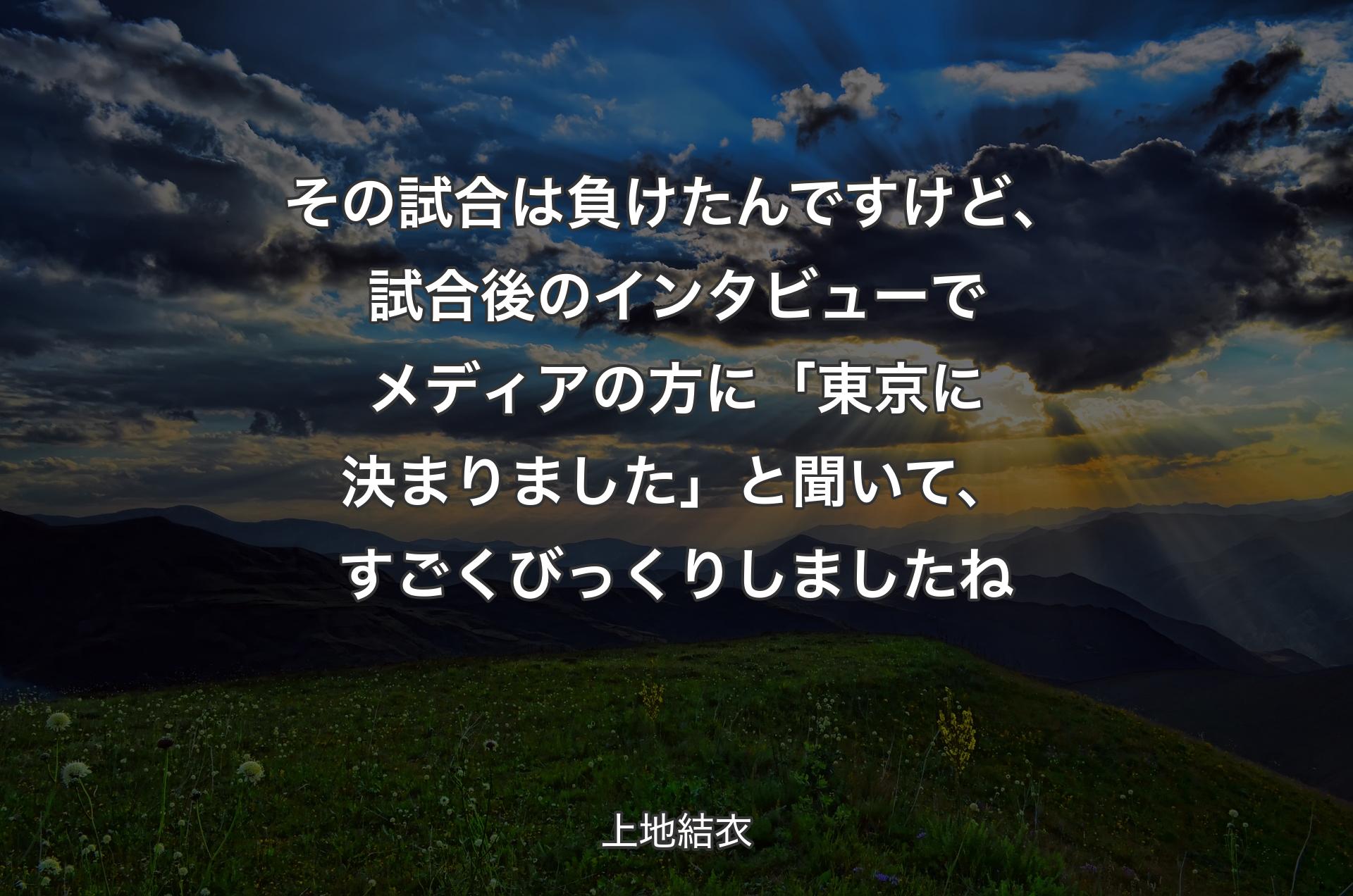 その試合は負けたんですけど、試合後のインタビューでメディアの方に「東京に決まりました」と聞いて、すごくびっくりしましたね - 上地結衣