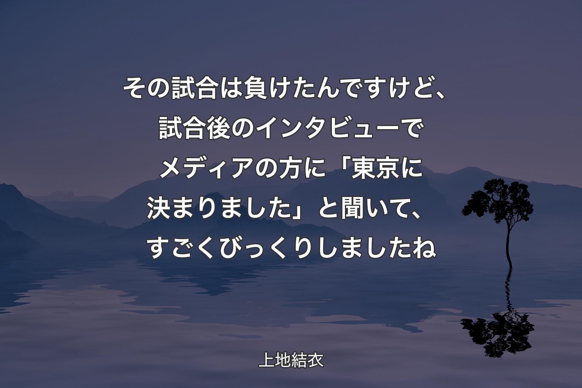 【背景4】その試合は負けたんですけど、試合後のインタビューでメディアの方に「東京に決まりました」と聞いて、すごくびっくりしましたね - 上地結衣