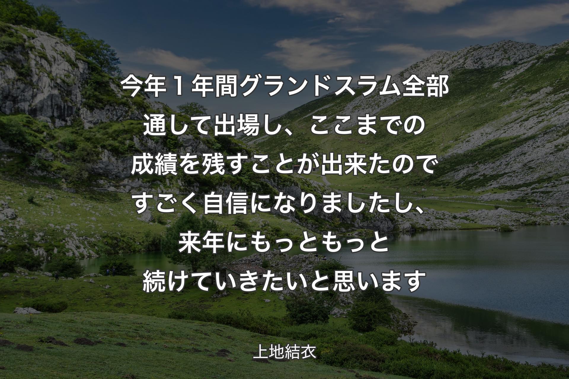 【背景1】今年１年間グランドスラム全部通して出場し、ここまでの成績を残すことが出来たのですごく自信になりましたし、来年にもっともっと続けていきたいと思います - 上地結衣