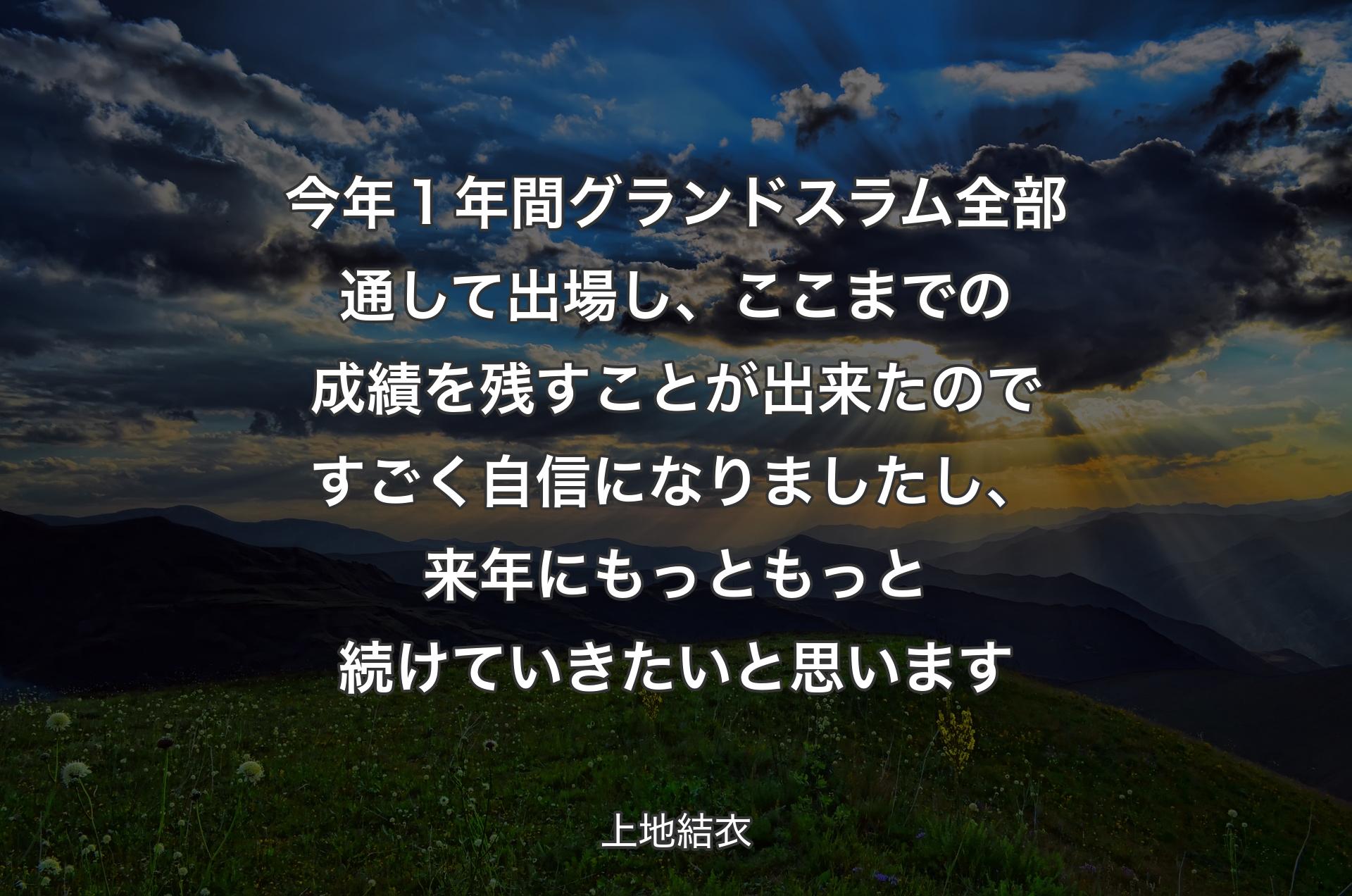 今年１年間グランドスラム全部通して出場し、ここまでの成績を残すことが出来たのですごく自信になりましたし、来年にもっともっと続けていきたいと思います - 上地結衣