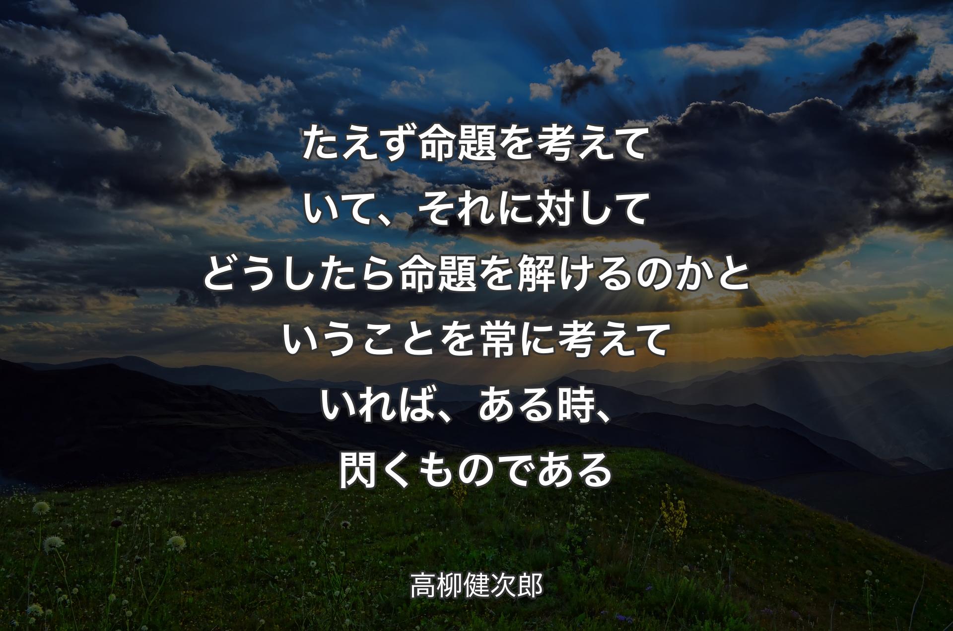 たえず命題を考えていて、それに対してどうしたら命題を�解けるのかということを常に考えていれば、ある時、閃くものである - 高柳健次郎