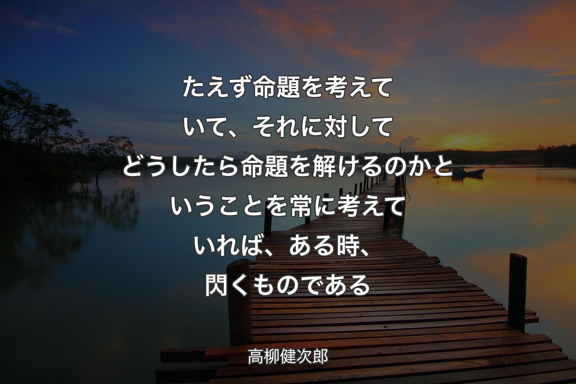 たえず命題を考えていて、それに対してどうしたら命題を解けるのかということを常に考えていれば、ある時、閃くものである - 高柳健次郎