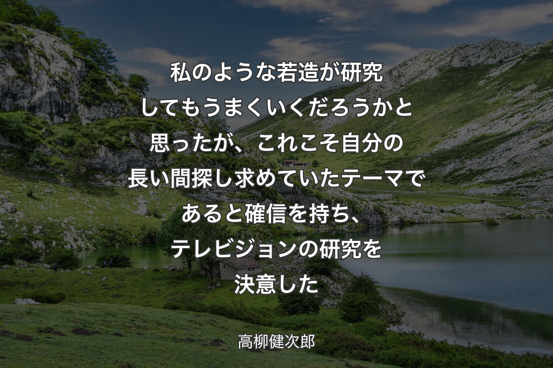 私のような若造が研究してもうまくいくだろうかと思ったが、これこそ自分の長い間探し求めていたテーマであると確信を持ち、テレビジョンの研究を決意した - 高柳健次郎