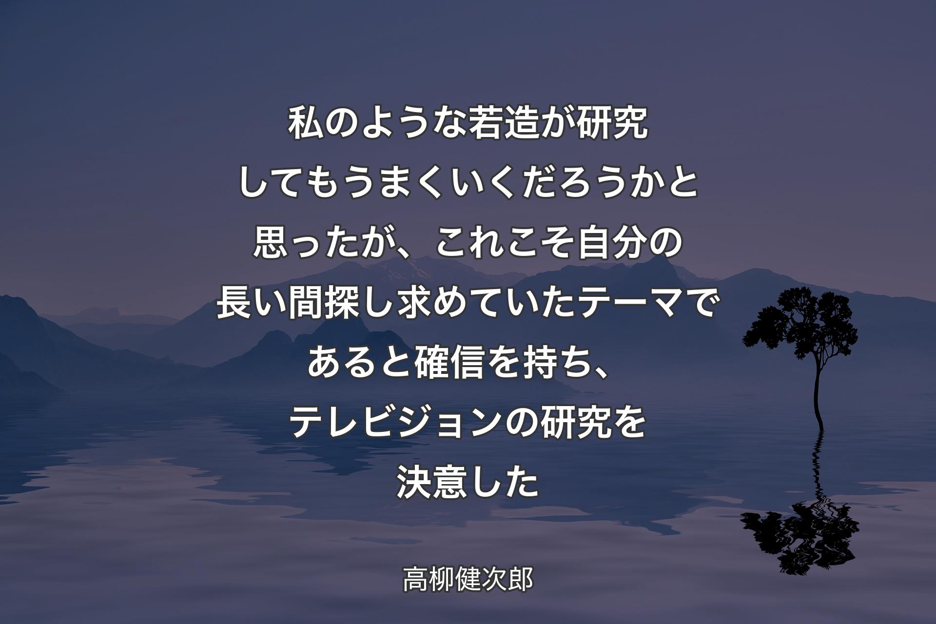 【背景4】私のような若造が研究してもうまくいくだろうかと思ったが、これこそ自分の長い間探し求めていたテーマであると確信を持ち、テレビジョンの研究を決意した - 高柳健次郎