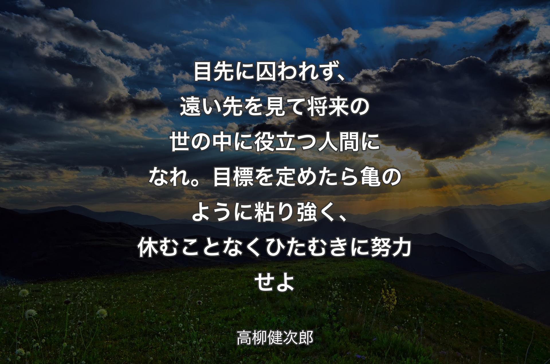 目先に囚われず、遠い先を見て将来の世の中に役立つ人間になれ。目標を定めたら亀のように粘り強く、休むことなくひたむきに努力せよ - 高柳健次郎