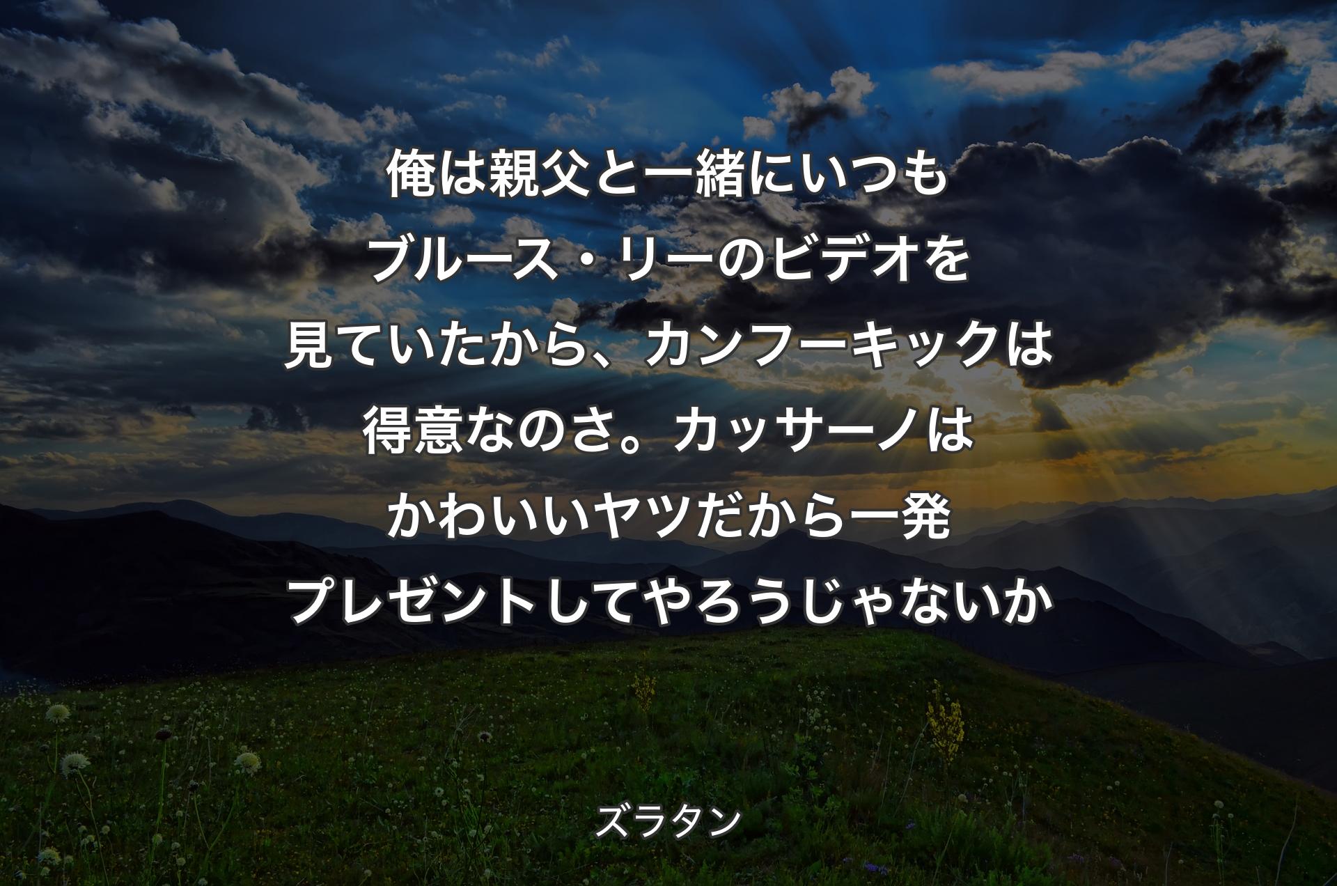 俺は親父と一緒にいつもブルース・リーのビデオを見ていたから、カンフーキックは得意なのさ。カッサーノはかわいいヤツだから一発プレゼントしてやろうじゃないか - ズラタン