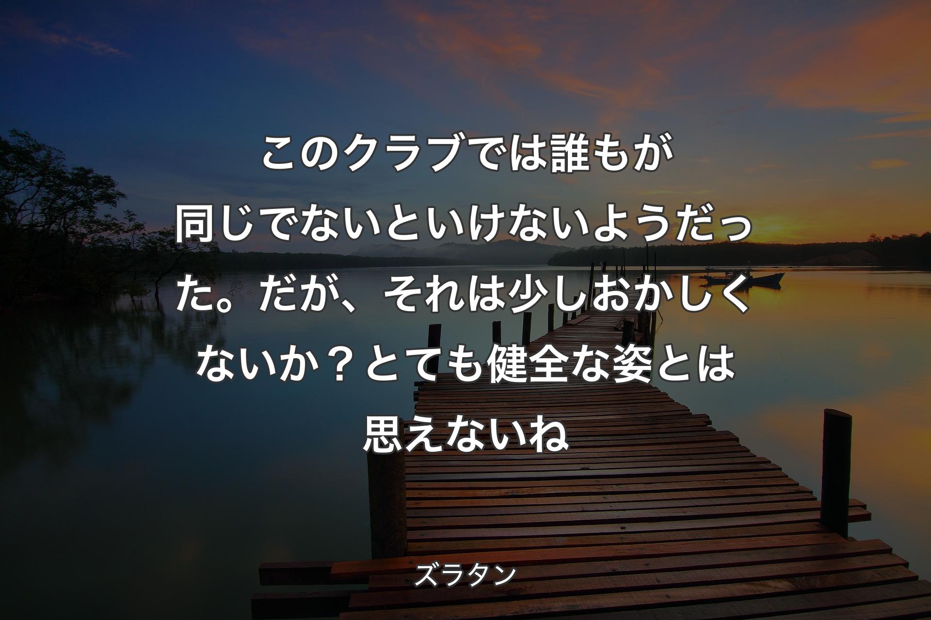 【背景3】このクラブでは誰もが同じでないといけないようだった。だが、それは少しおかしくないか？ とても健全な姿とは思えないね - ズラタン