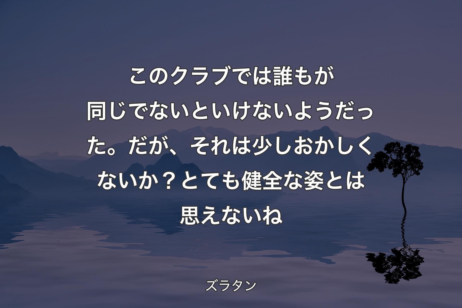 このクラブでは誰もが同じでないといけないようだった。だが、それは少しおかしくないか？ とても健全な姿とは思えないね - ズラタン