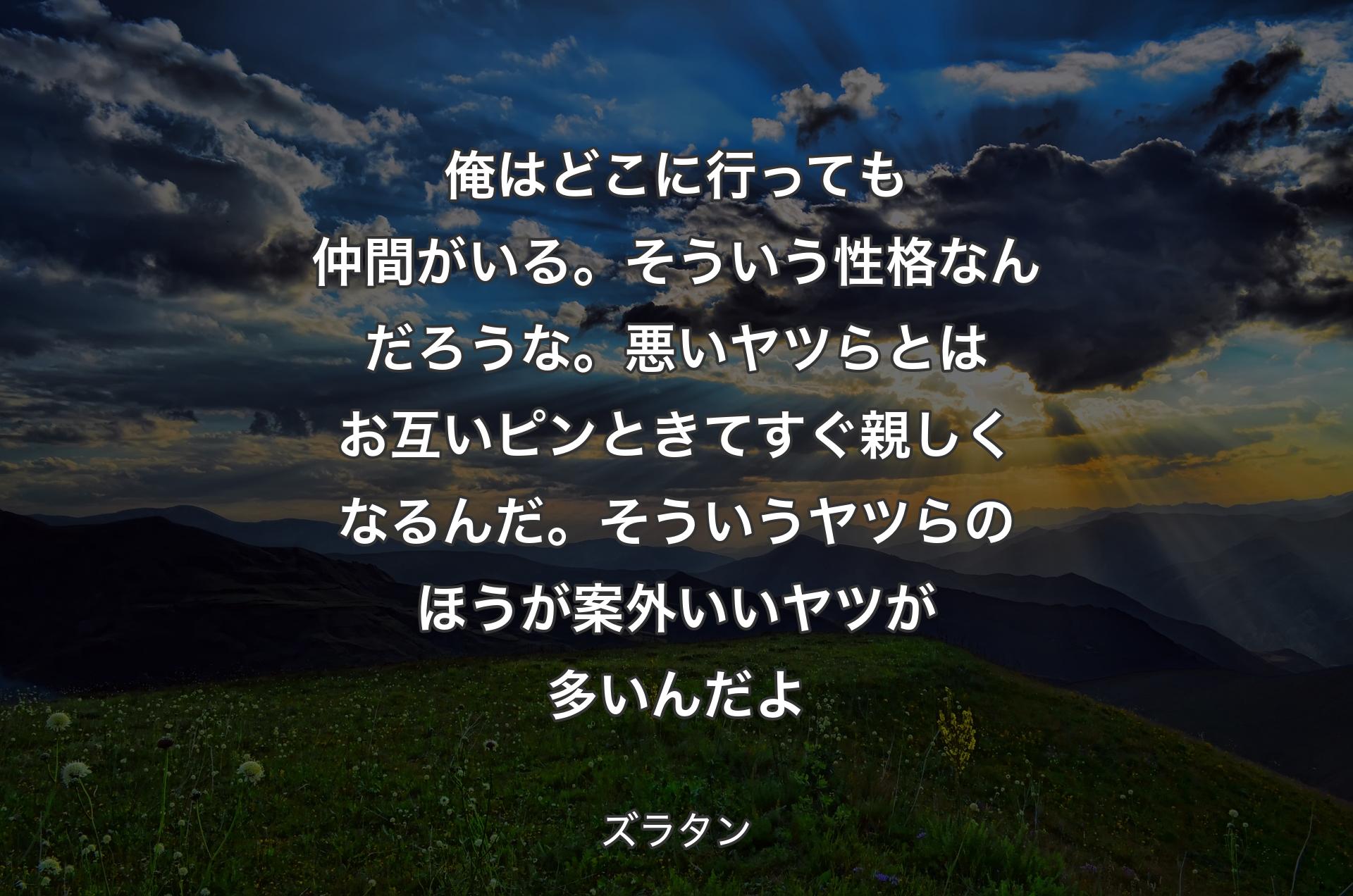 俺はどこに行っても仲間がいる。そういう性格なんだろうな。悪いヤツらとはお互いピンときてすぐ親しくなるんだ。そういうヤツらのほうが案外いいヤツが多いんだよ - ズラタン