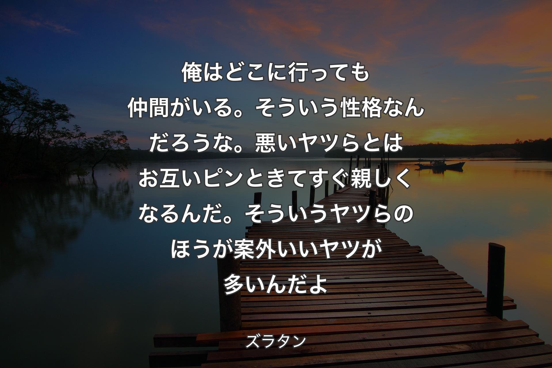 俺はどこに行っても仲間がいる。そういう性格なんだろうな。悪いヤツらとはお互いピンときてすぐ親しくなるんだ。そういうヤツらのほうが案外いいヤツが多いんだよ - ズラタン