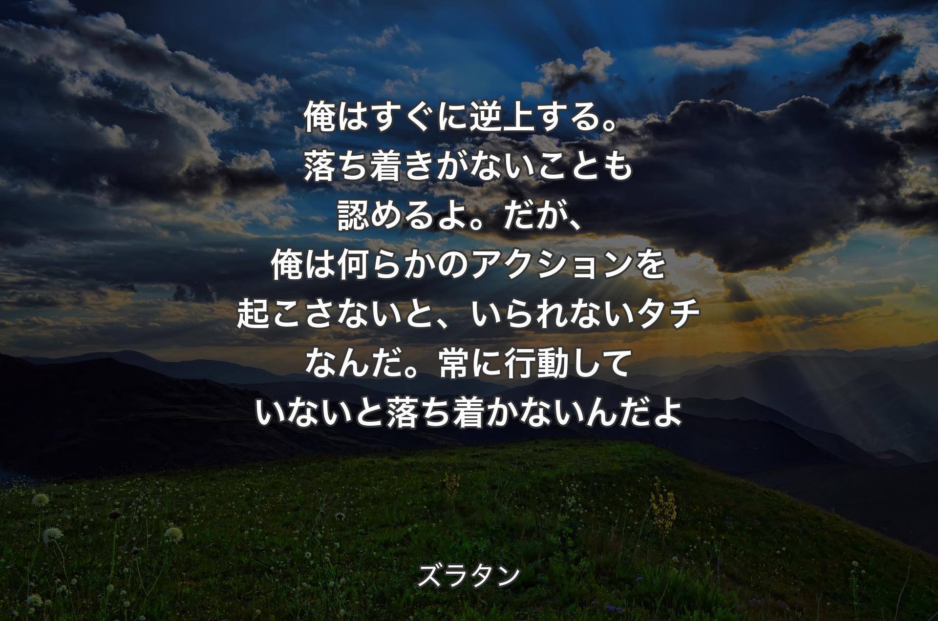 俺はすぐに逆上する。落ち着きがないことも認めるよ。だが、俺は何らかのアクションを起こさないと、いられないタチなんだ。常に行動していないと落ち着かないんだよ - ズラタン