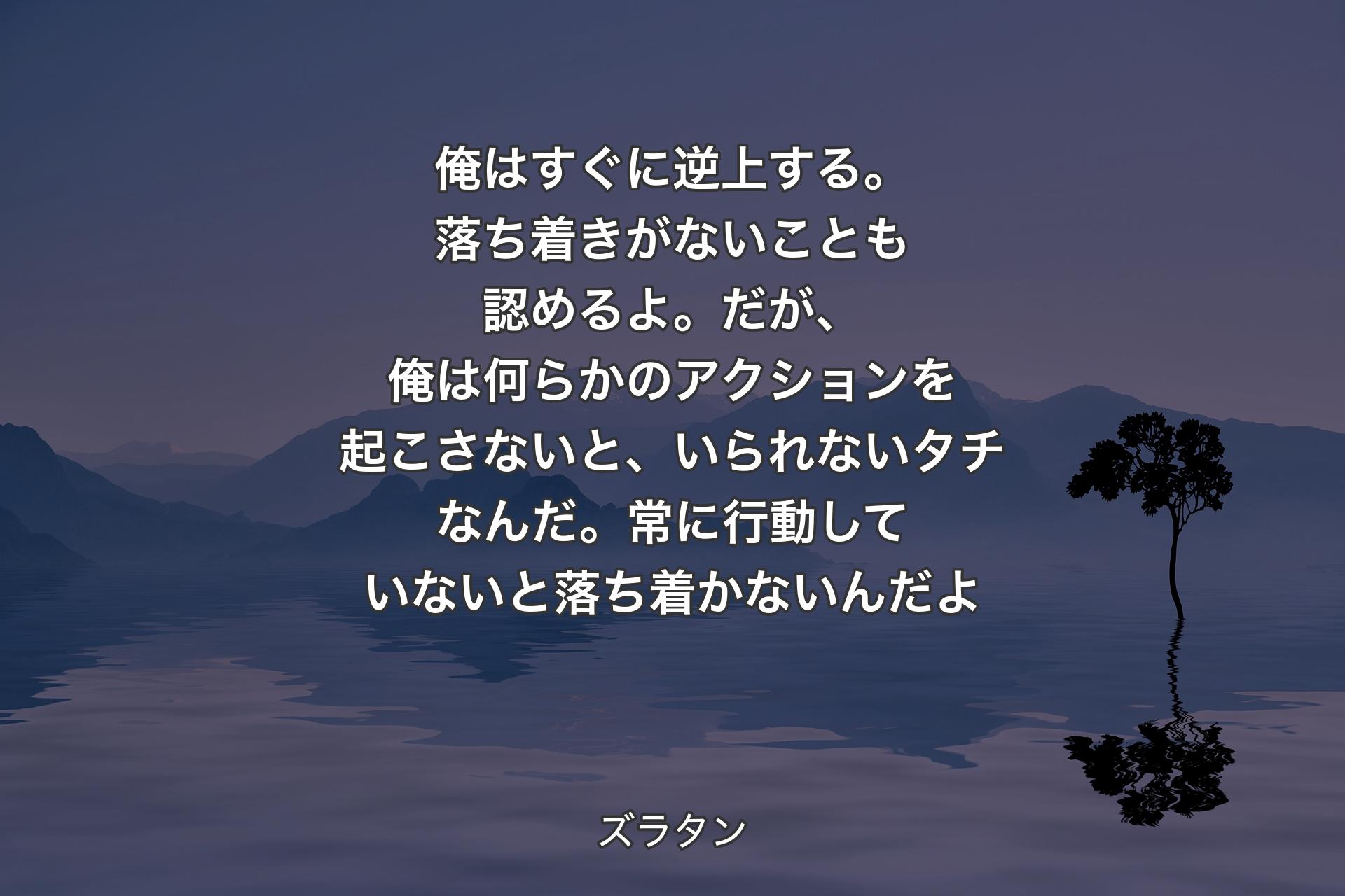 俺はす�ぐに逆上する。落ち着きがないことも認めるよ。だが、俺は何らかのアクションを起こさないと、いられないタチなんだ。常に行動していないと落ち着かないんだよ - ズラタン