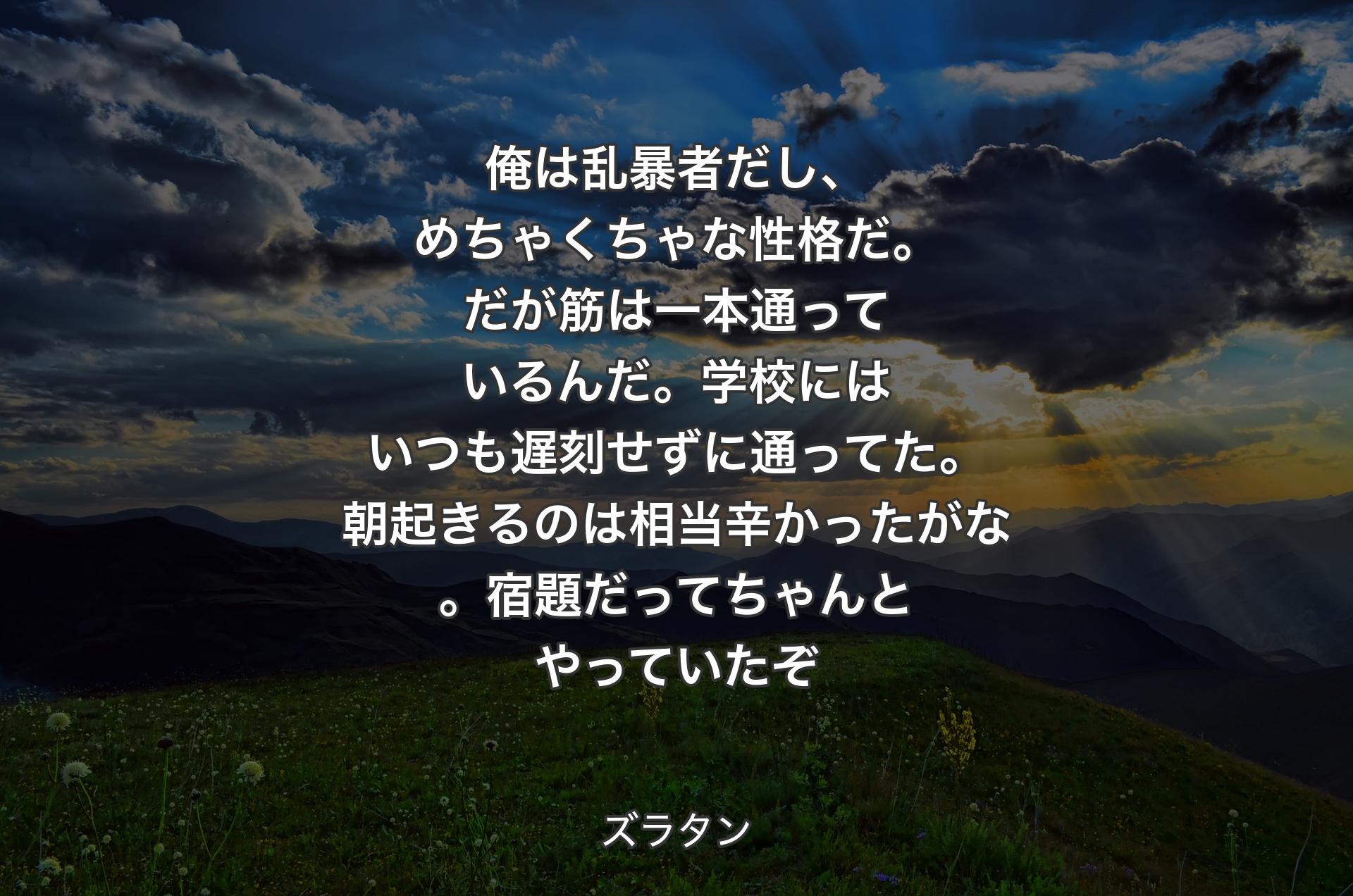 俺は乱暴者だし、めちゃくちゃな性格だ。だが筋は一本通っているんだ。学校にはいつも遅刻せずに通ってた。朝起きるのは相当辛かったがな。宿題だってちゃんとやっていたぞ - ズラタン