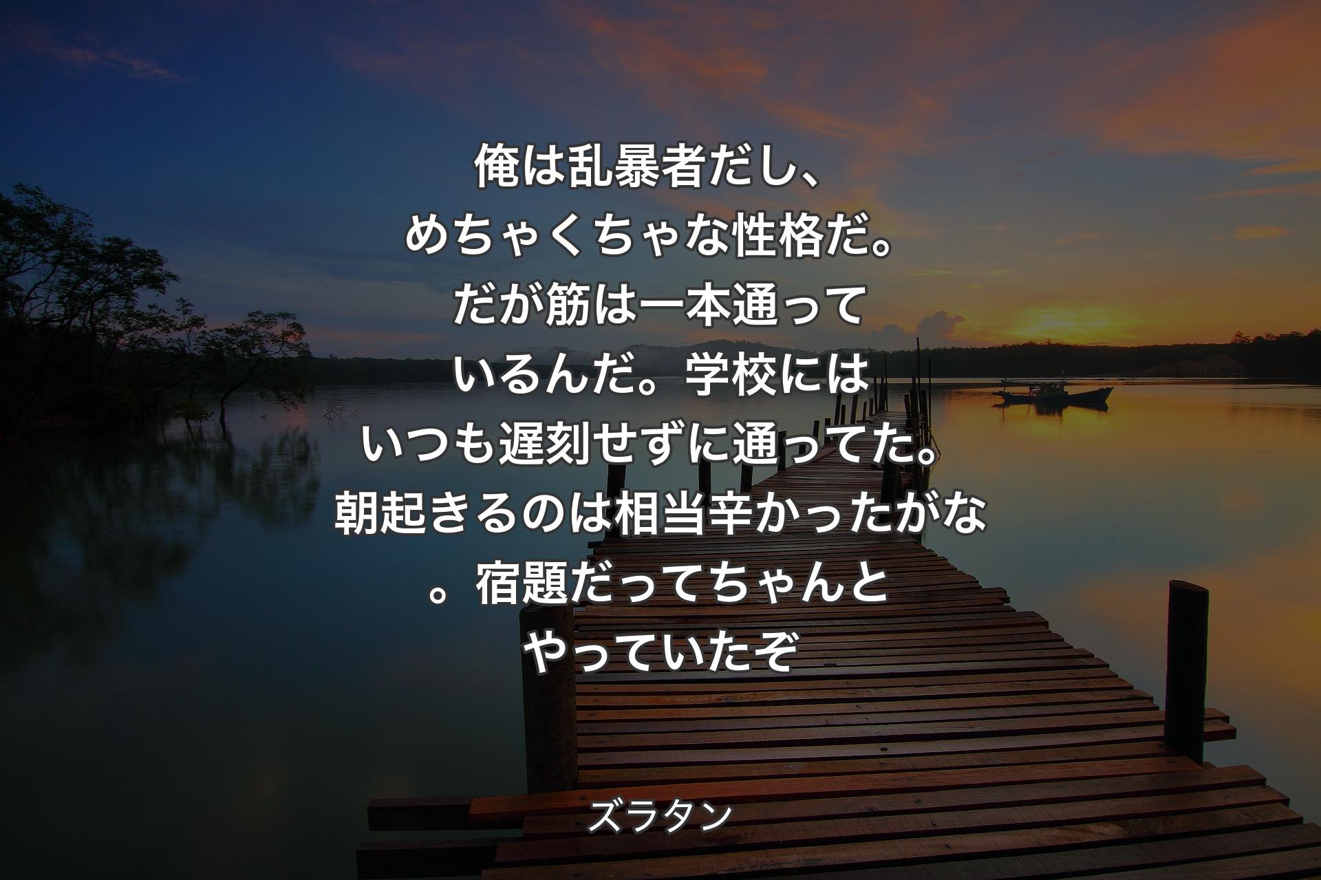 【背景3】俺は乱暴者だし、めちゃくちゃな性格だ。だが筋は一本通っているんだ。学校にはいつも遅刻せずに通ってた。朝起きるのは相当辛かったがな。宿題だってちゃんとやっていたぞ - ズラタン