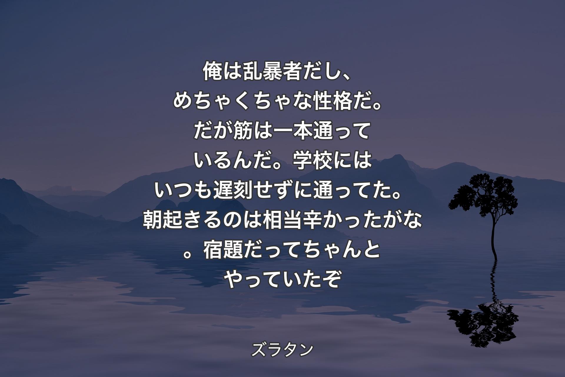 【背景4】俺は乱暴者だし、めちゃくちゃな性格だ。だが筋は一本通っているんだ。学校にはいつも遅刻せずに通ってた。朝起きるのは相当辛かったがな。宿題だってちゃんとやっていたぞ - ズラタン