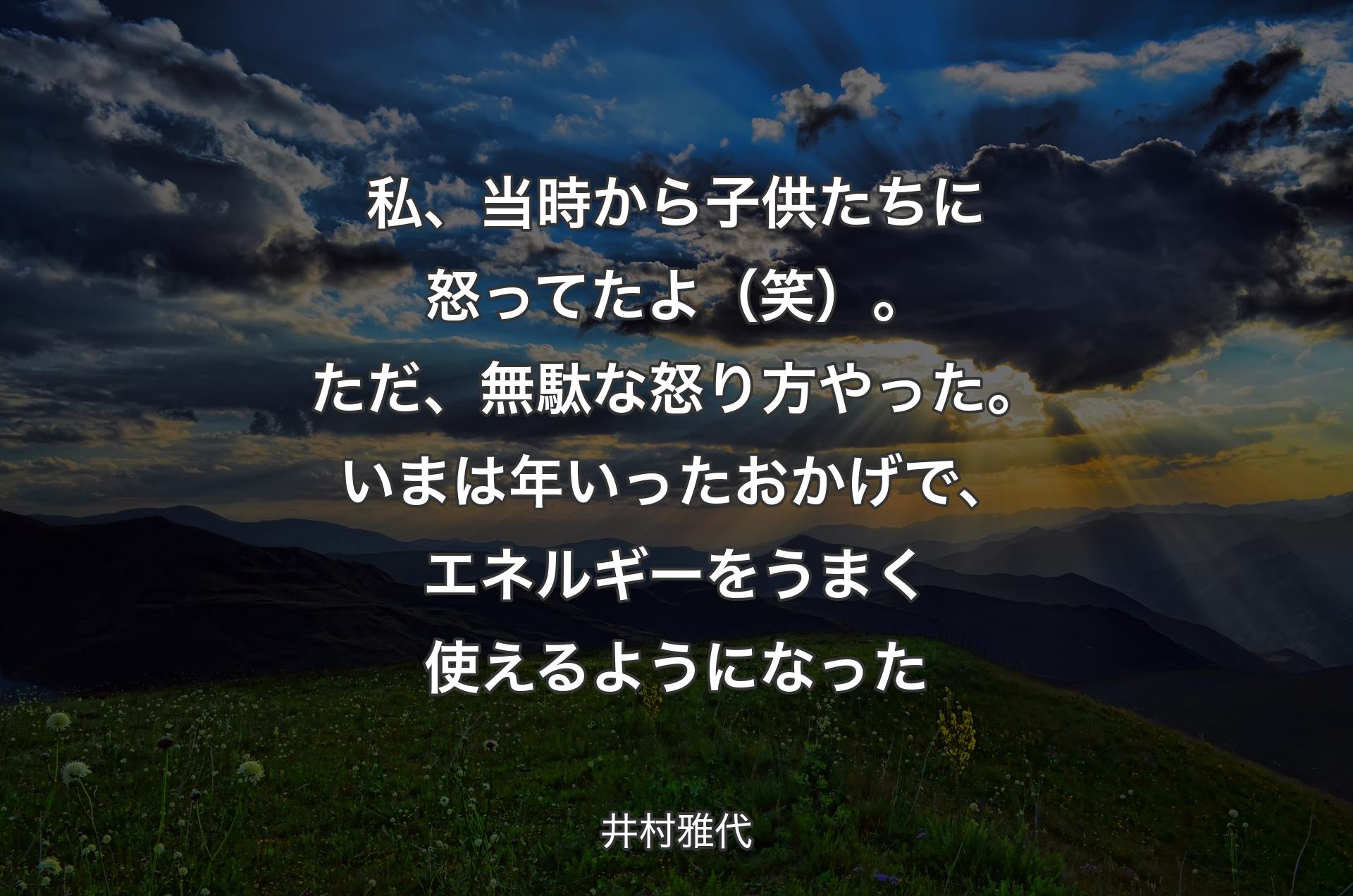 私、当時から子供たちに怒ってたよ（笑）。ただ、無駄な怒り方やった。いまは年いったおかげで、エネルギーをうまく使えるようになった - 井村雅代