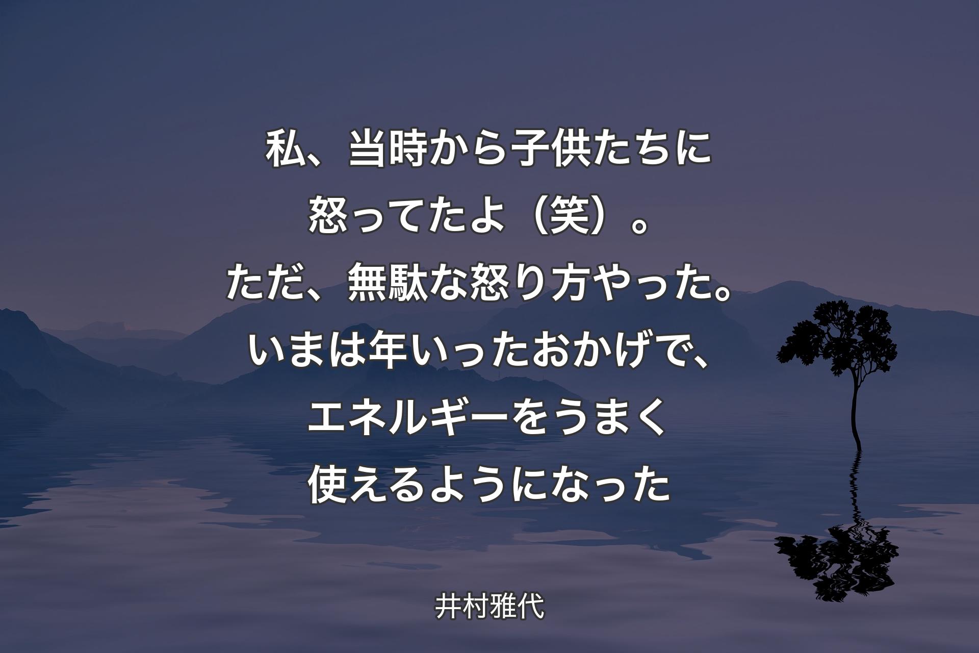 【背景4】私、当時から子供たちに怒ってたよ（笑）。ただ、無駄な怒り方やった。いまは年いったおかげで、エネルギーをうまく使えるようになった - 井村雅代