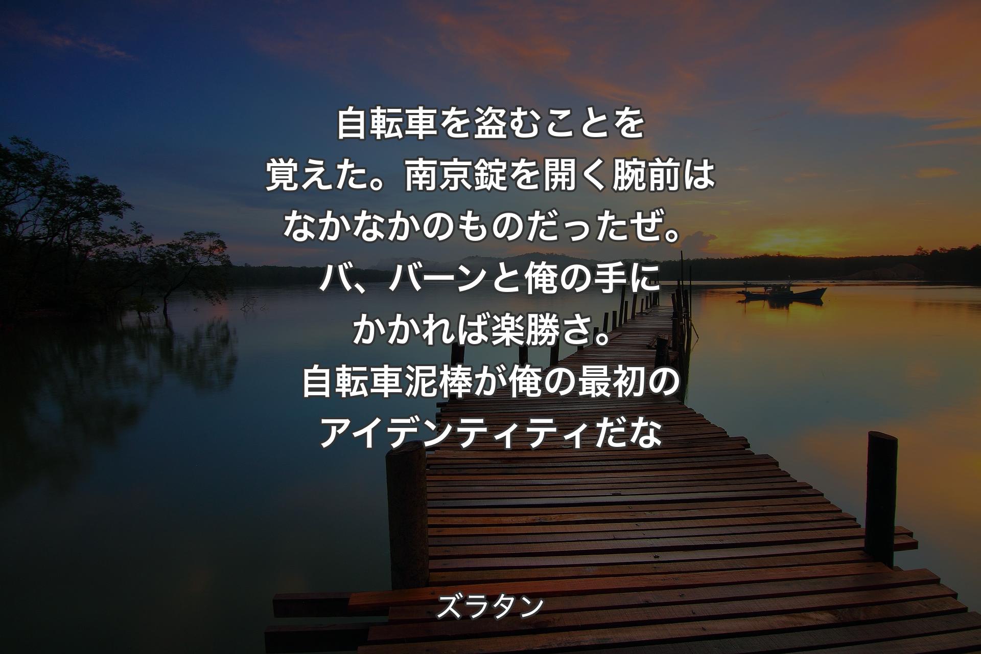 自転車を盗むことを覚えた。南京錠を開く腕前はなかなかのものだったぜ。バ、バーンと俺の手にかかれば楽勝さ。自転車泥棒が俺の最初のアイデンティティだな - ズラタン