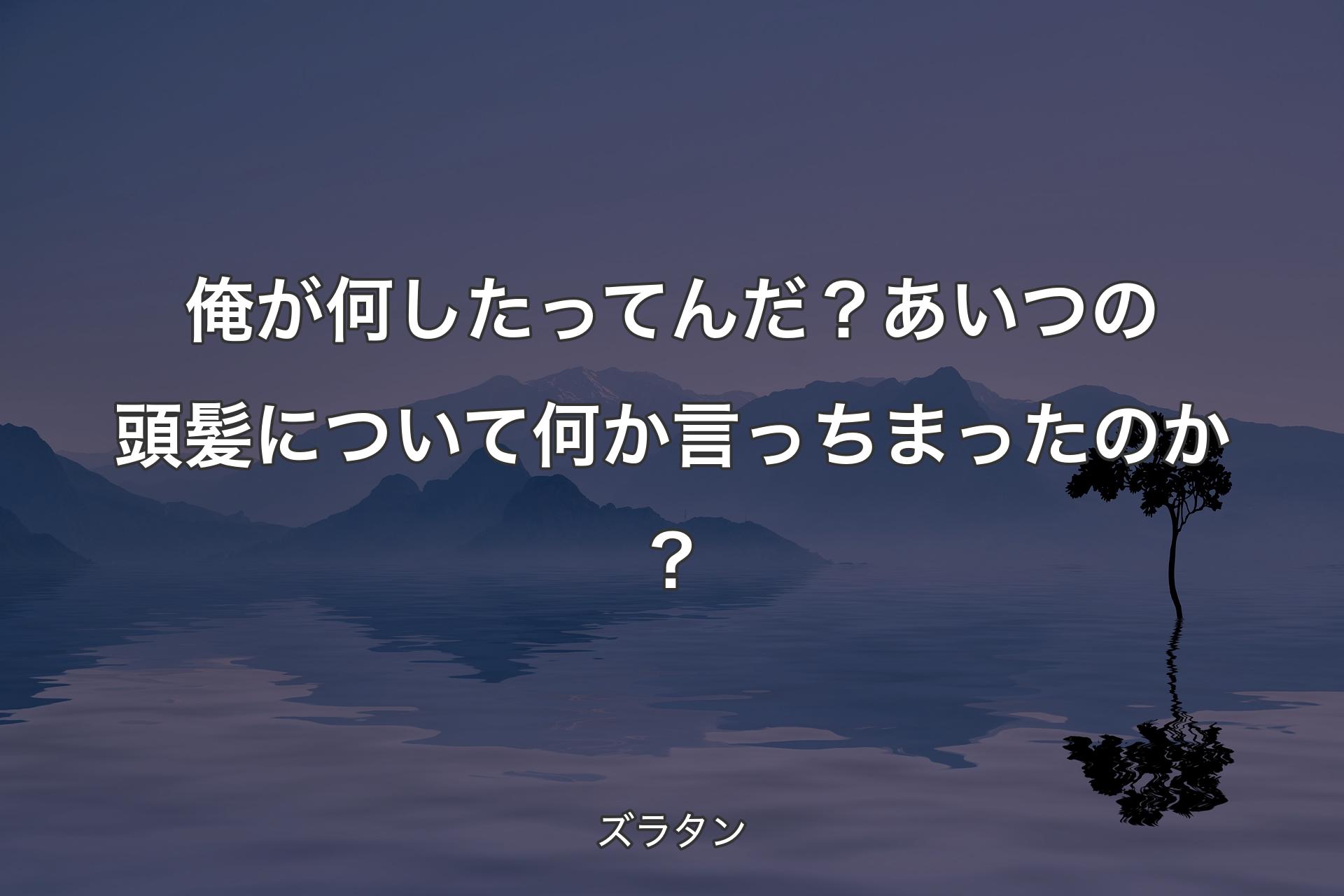 【背景4】俺が何したってんだ？ あいつの頭髪について何か言っちまったのか？ - ズラタン