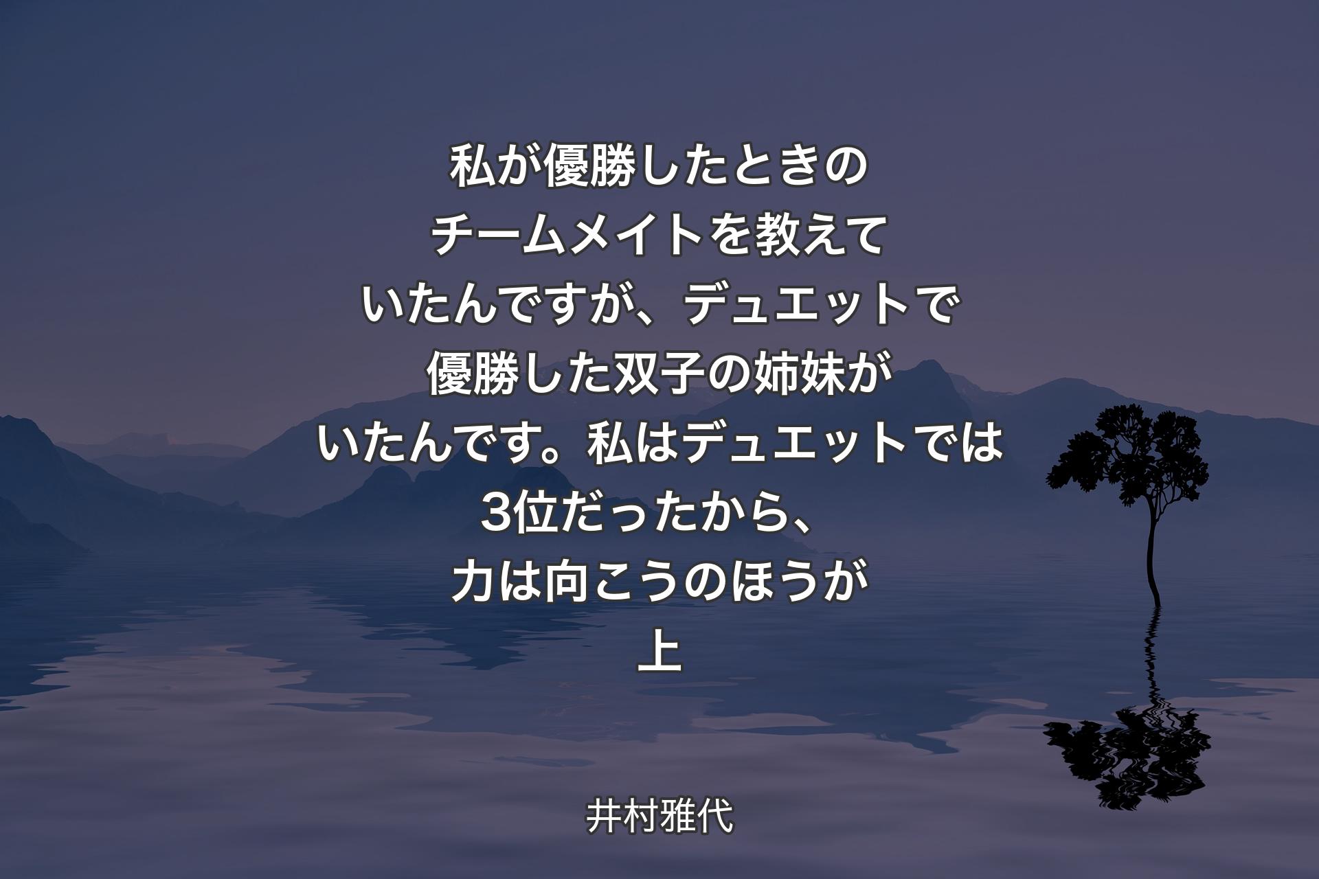 【背景4】私が優勝したときのチームメイトを教えていたんですが、デュエットで優勝した双子の姉妹がいたんです。私はデュエットでは3位だったから、力は向こうのほうが上 - 井村雅代