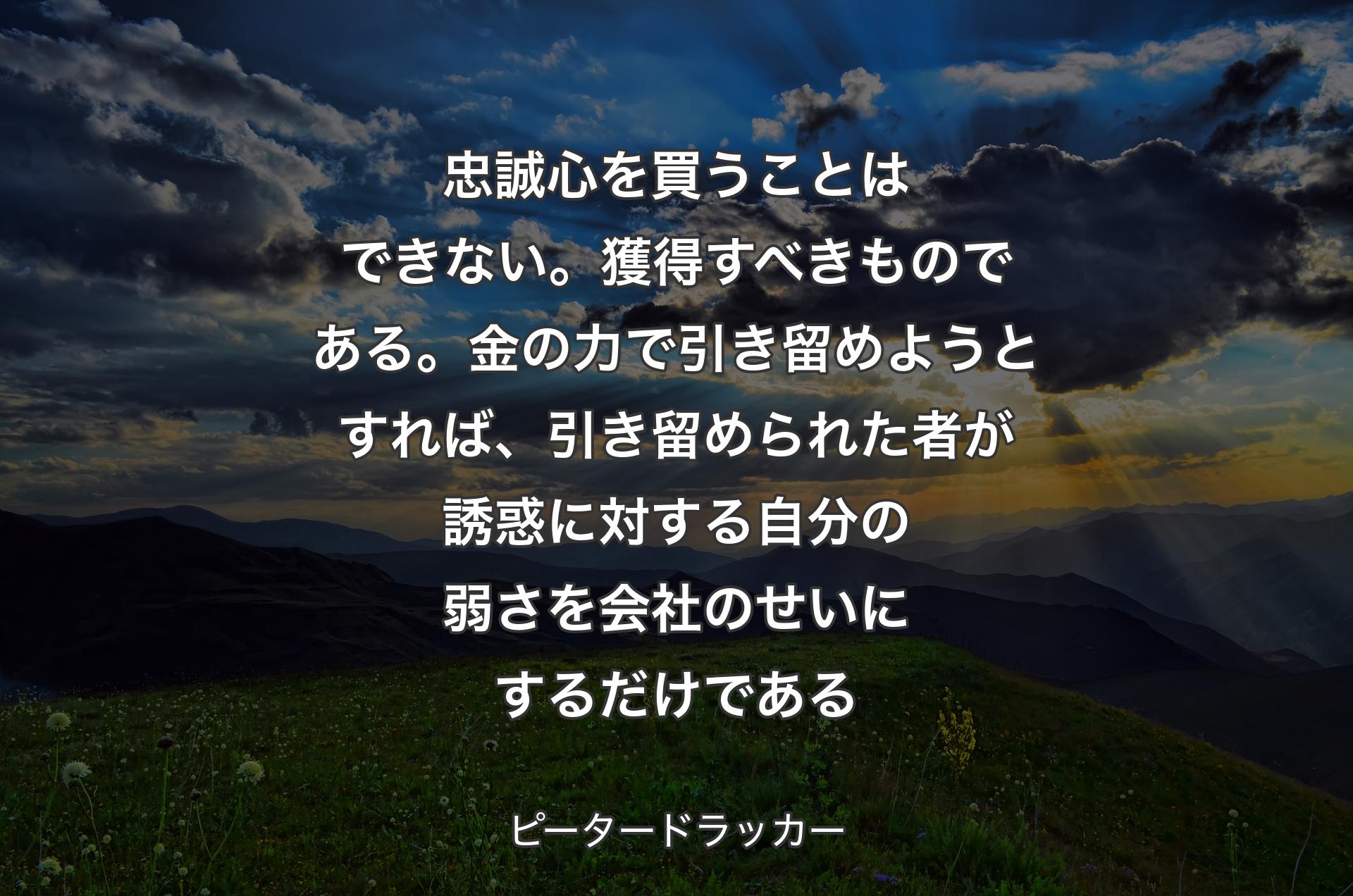 忠誠心を買うことはできない。獲得すべきものである。金の力で引き留めようとすれば、引き留められた者が誘惑に対する自分の弱さを会社のせいにするだけである - ピータードラッカー