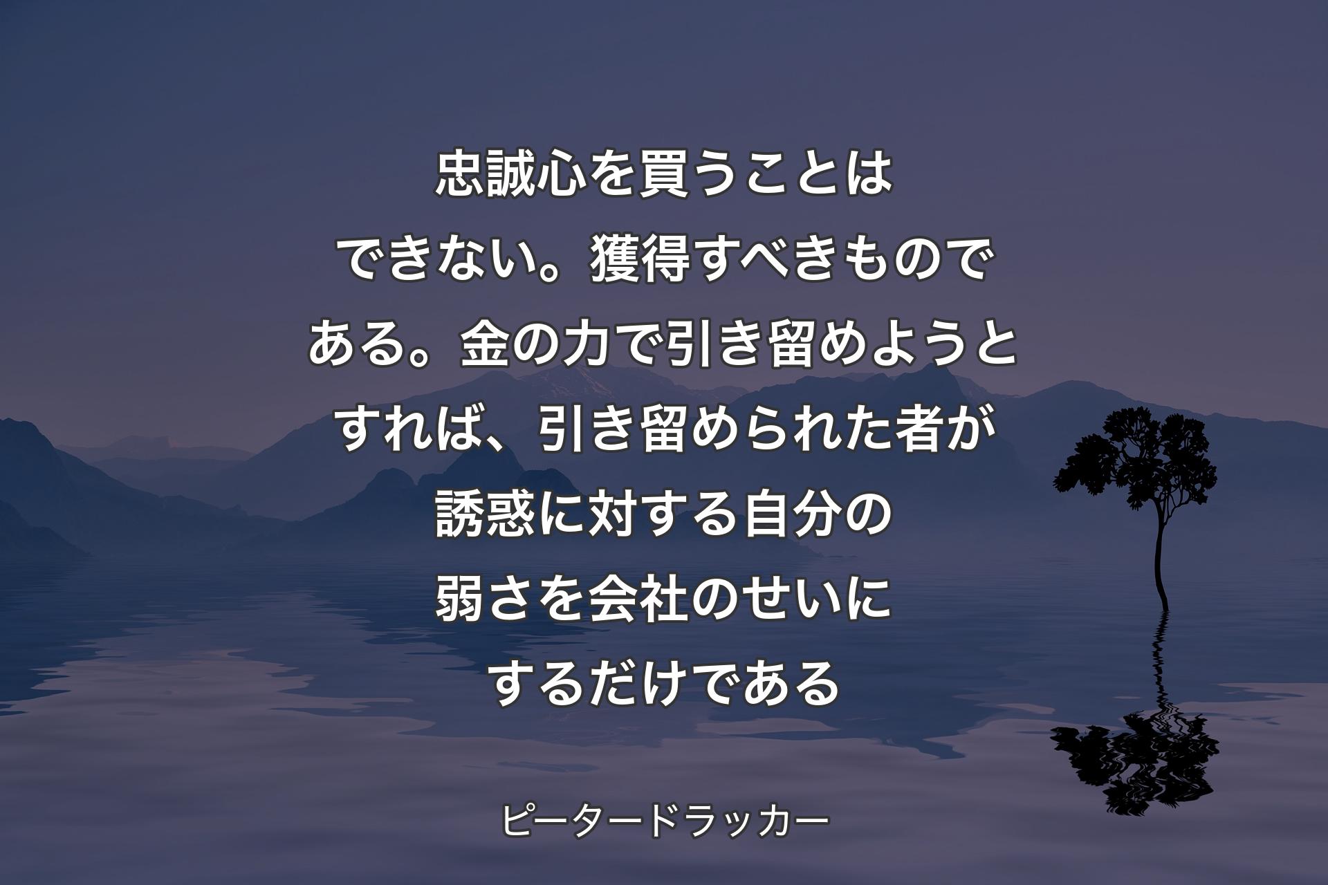 【背景4】忠誠心を買うことはできない。獲得すべきものである。金の力で引き留めようとすれば、引き留められた者が誘惑に対する自分の弱さを会社のせいにするだけである - ピータードラッカー