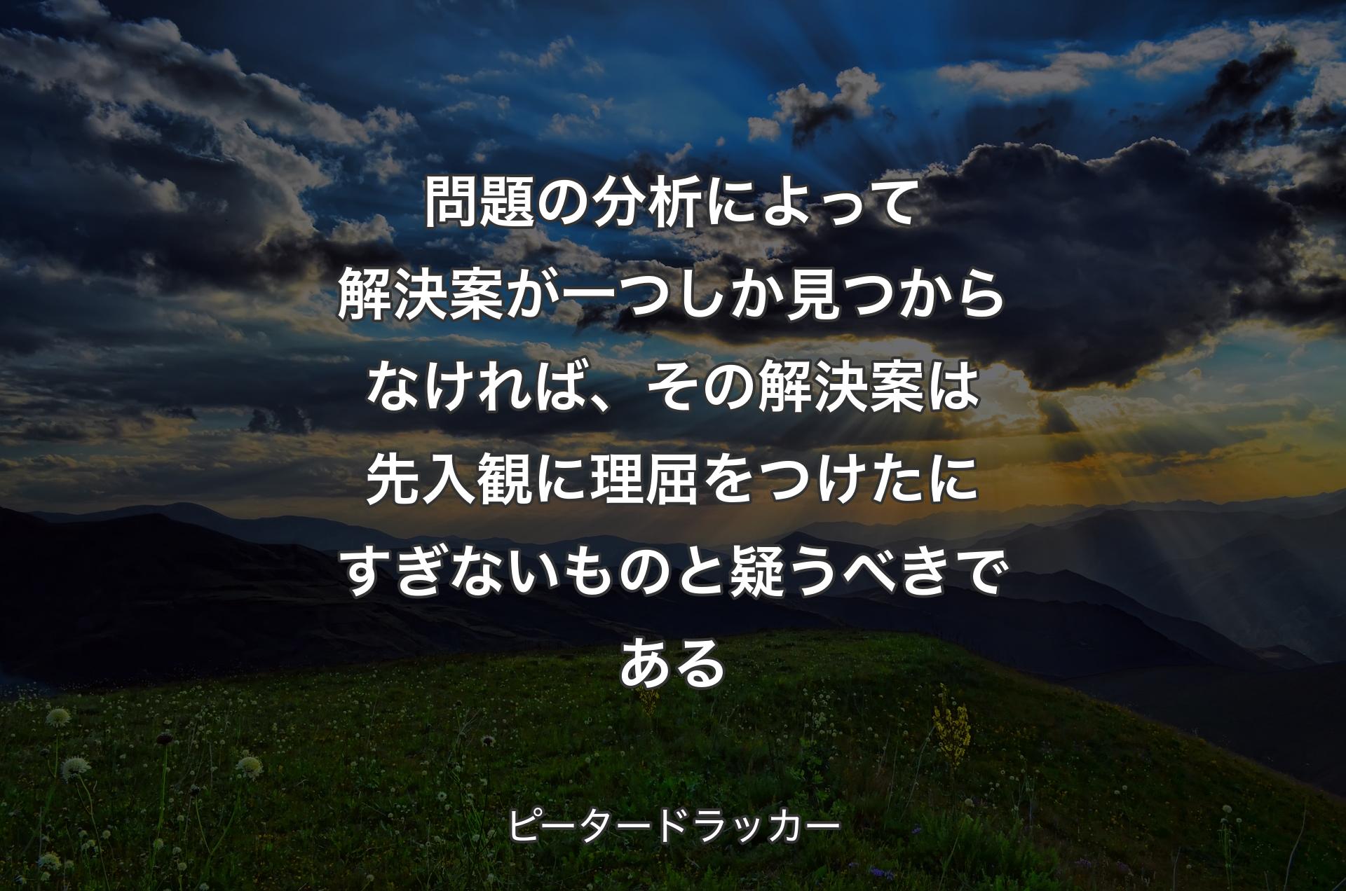 問題の分析によって解決案が一つしか見つからなければ、その解決案は先入観に理屈をつけたにすぎないものと疑うべきである - ピータードラッカー