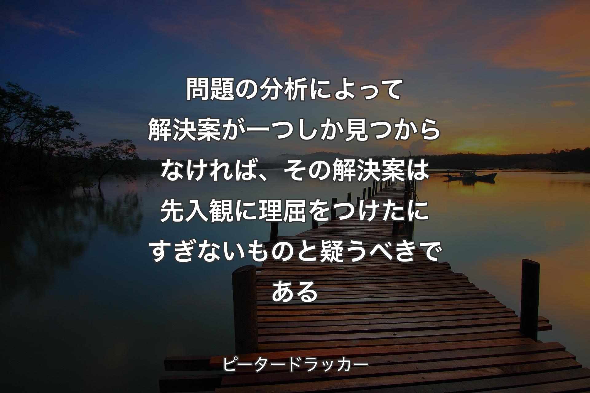 【背景3】問題の分析によって解決案が一つしか見つからなければ、その解決案は先入観に理屈をつけたにすぎないものと疑うべきである - ピータードラッカー