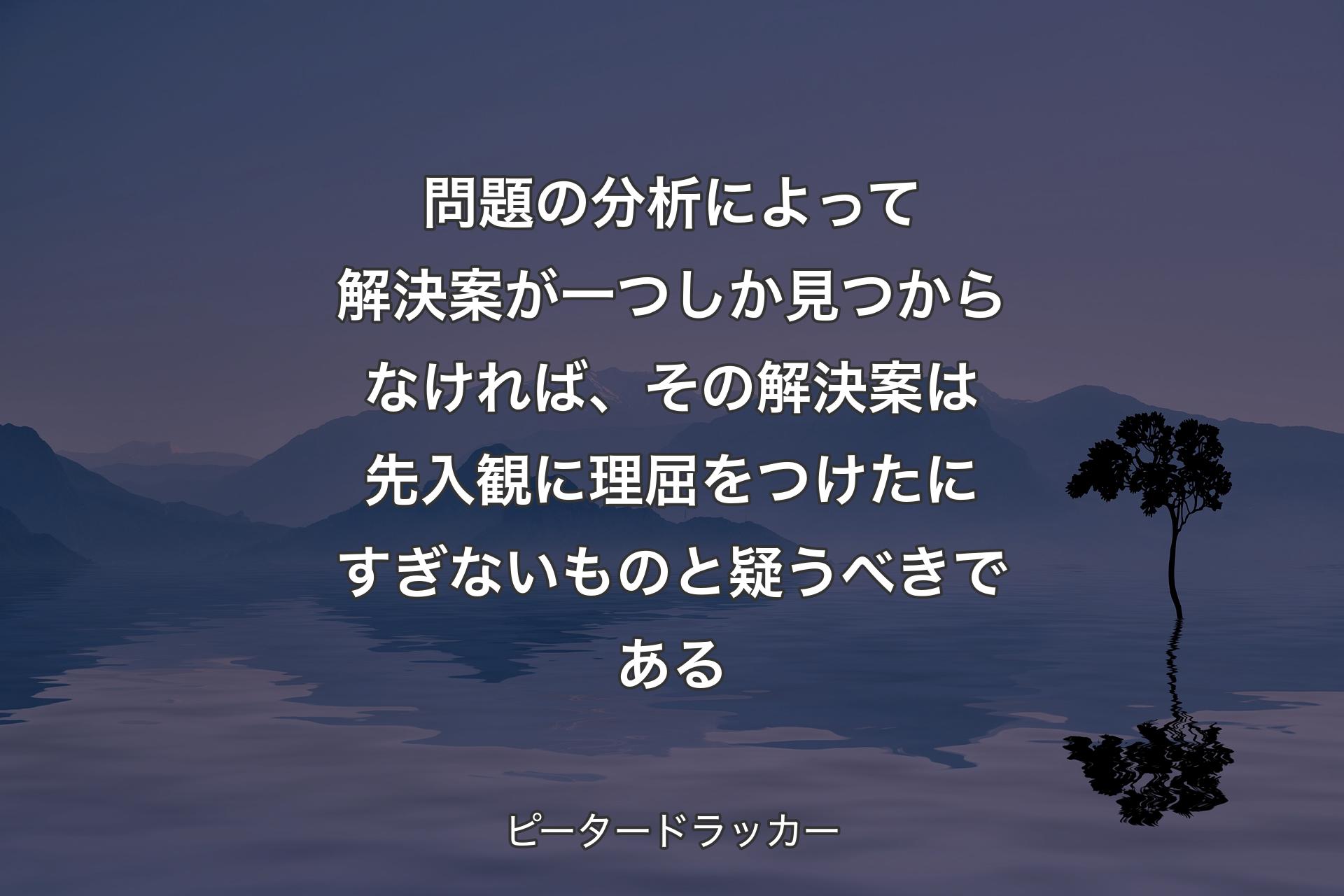 【背景4】問題の分析によって解決案が一つしか見つからなければ、その解決案は先入観に理屈をつけたにすぎないものと疑うべきである - ピータードラッカー