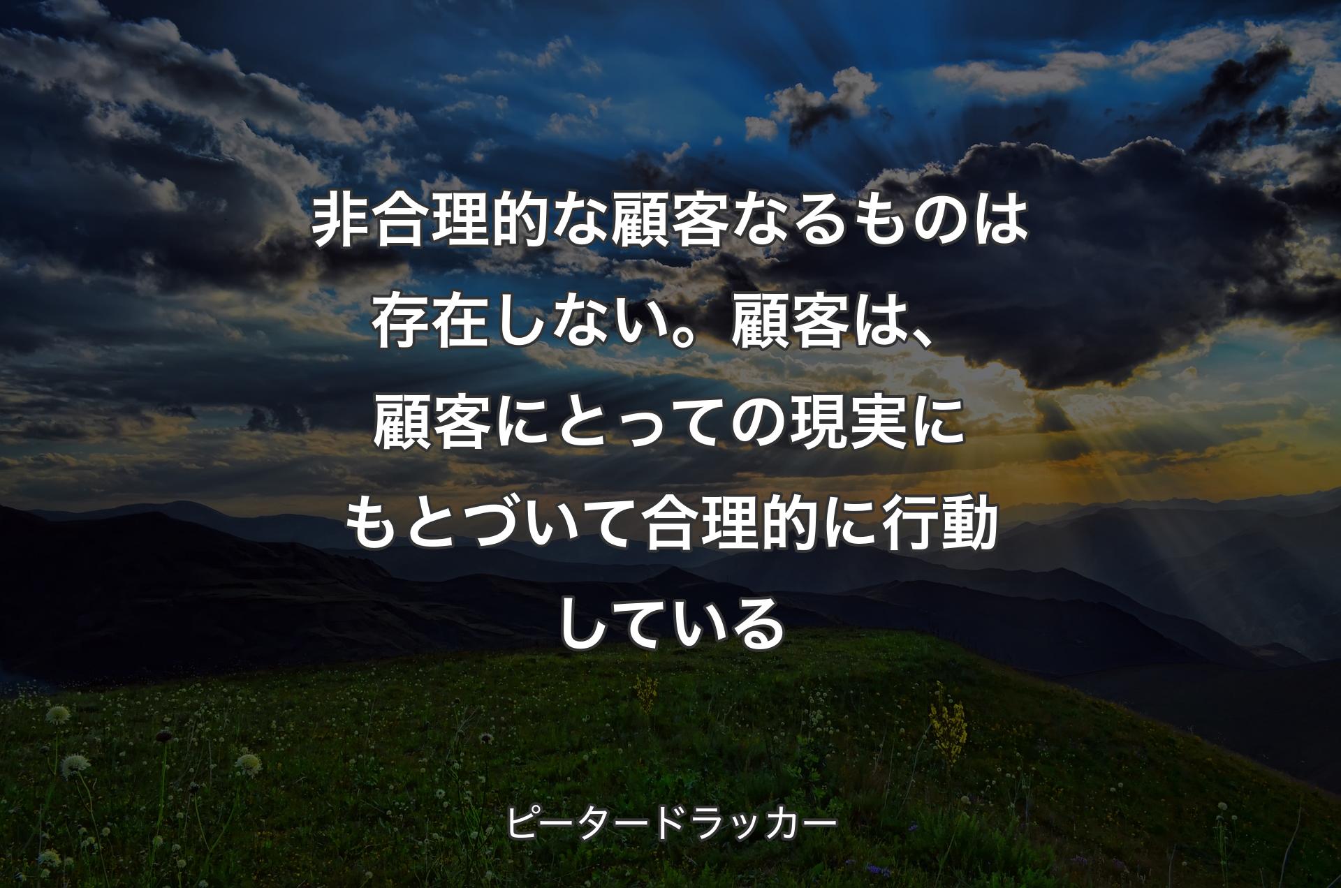 非合理的な顧客なるものは存在しない。顧客は、顧客にとっての現実にもとづいて合理的に行動している - ピータードラッカー