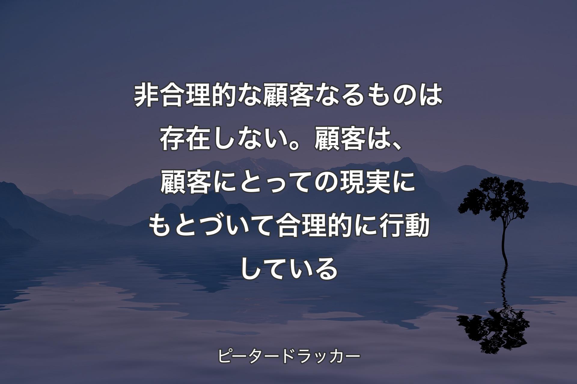 【背景4】非合理的な顧客なるものは存在しない。顧客は、顧客にとっての現実にもとづいて合理的に行動している - ピータードラッカー