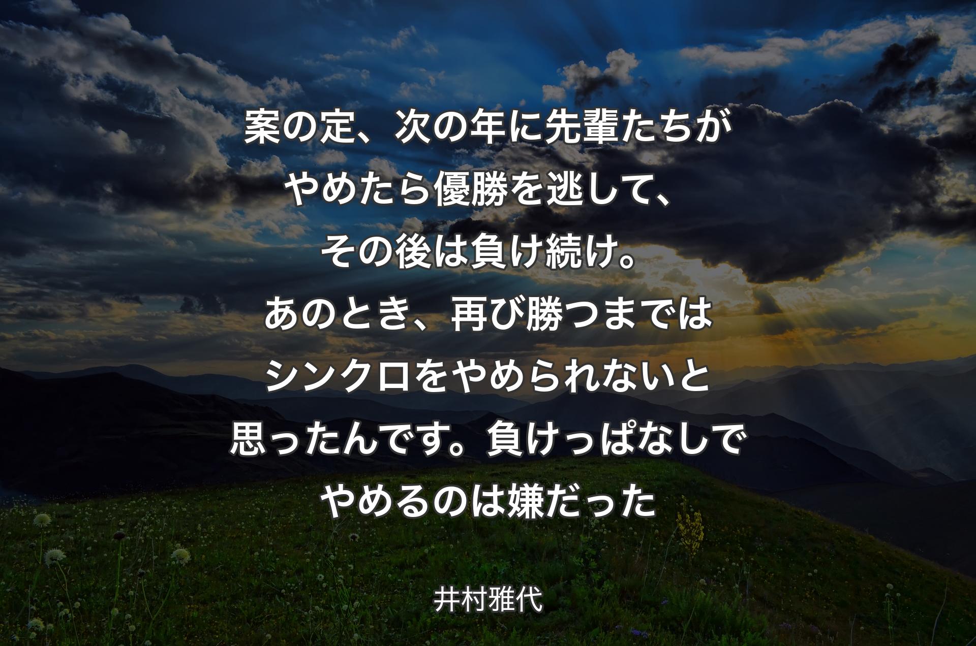 案の定、次の年に先輩たちがやめたら優勝を逃して、その後は負け続け。あのとき、再び勝つまではシンクロをやめられないと思ったんです。負けっぱなしでやめるのは嫌だった - 井村雅代