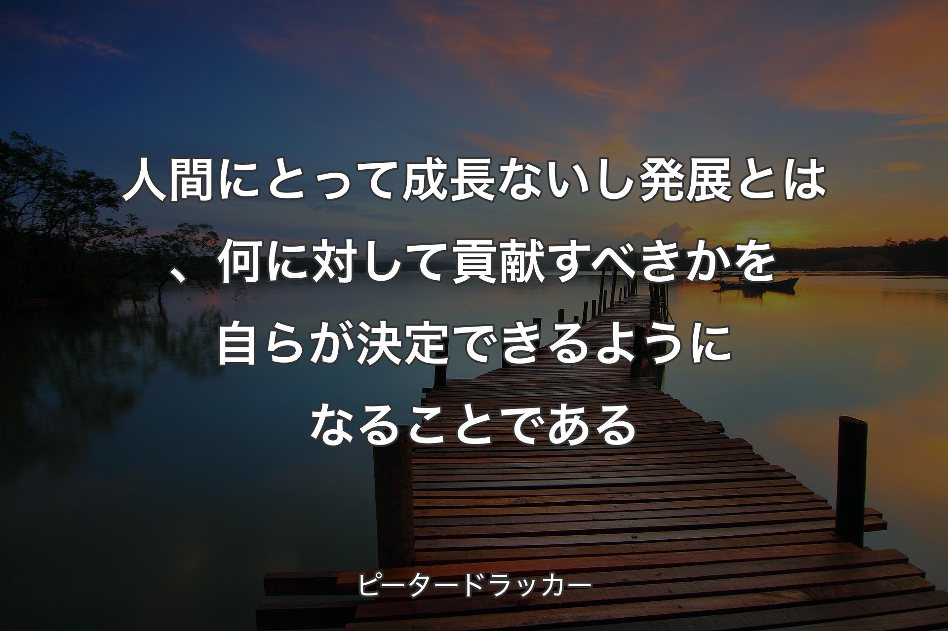 人間にとって成長ないし発展とは、何に対して貢献すべきかを自らが決定できるようになることである - ピータードラッカー