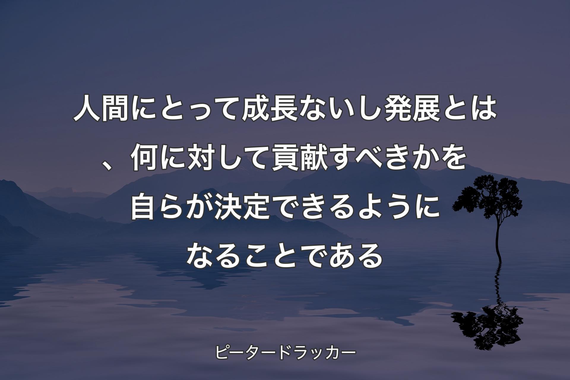 【背景4】人間にとって成長ないし発展とは、何に対して貢献すべきかを自らが決定できるようになることである - ピータードラッカー