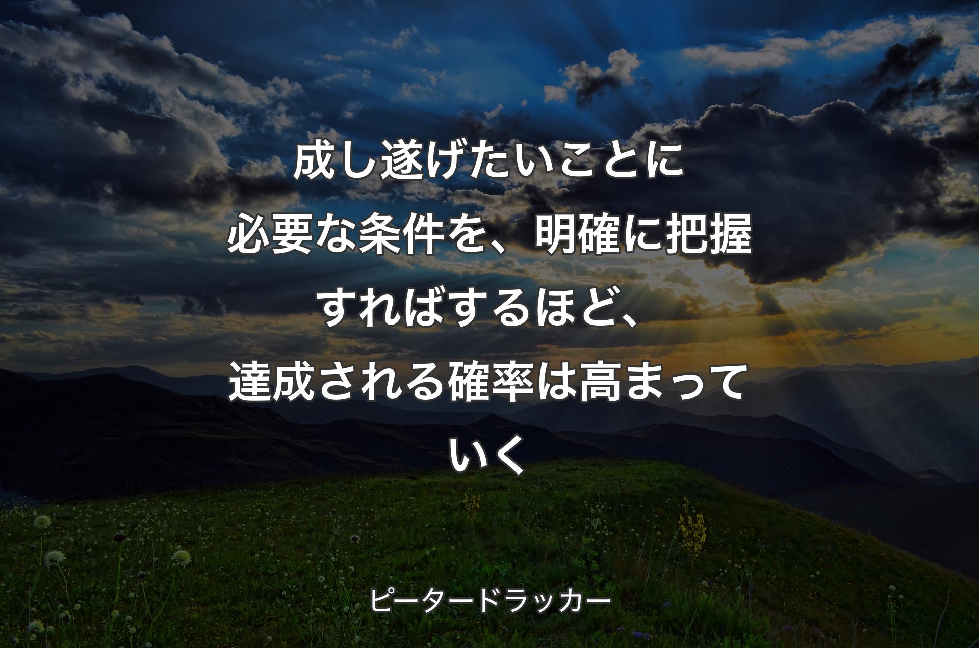 成し遂げたいことに必要な条件を、明確に把握すればするほど、達成される確率は高まっていく - ピータードラッカー