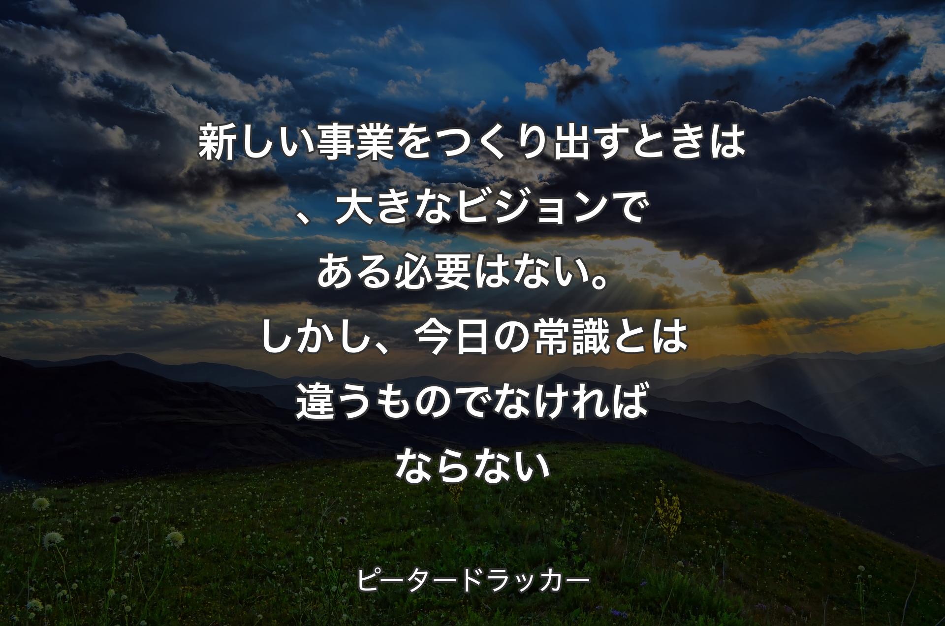 新しい事業をつくり出すときは、大きなビジョンである必要はない。しかし、今日の常識とは違うものでなければならない - ピータードラッカー