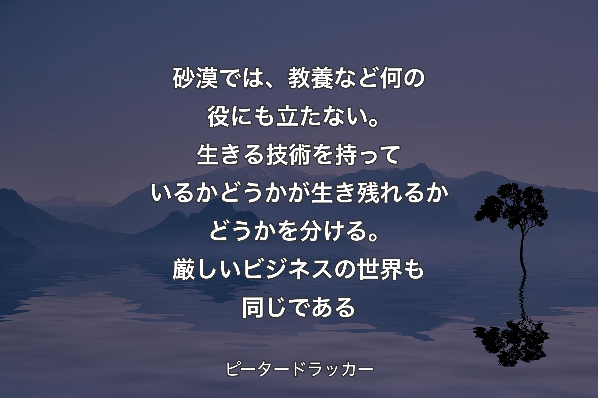 【背景4】砂漠では、教養など何の役にも立たない。生きる技術を持っているかどうかが生き残れるかどうかを分ける。厳しいビジネスの世界も同じである - ピータードラッカー