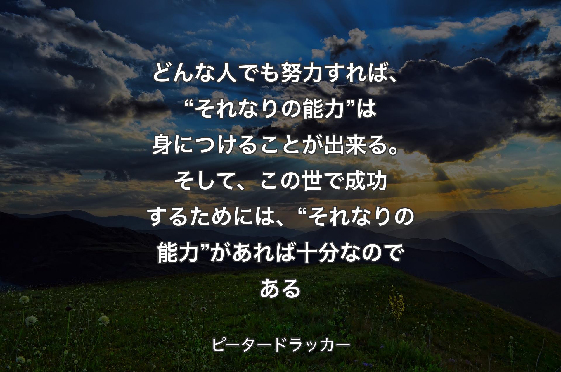 どんな人でも努力すれば、“それなりの能力”は身につけることが出来る。そして、この世で成功するためには、“それなりの能力”があれば十分なのである - ピータードラッカー