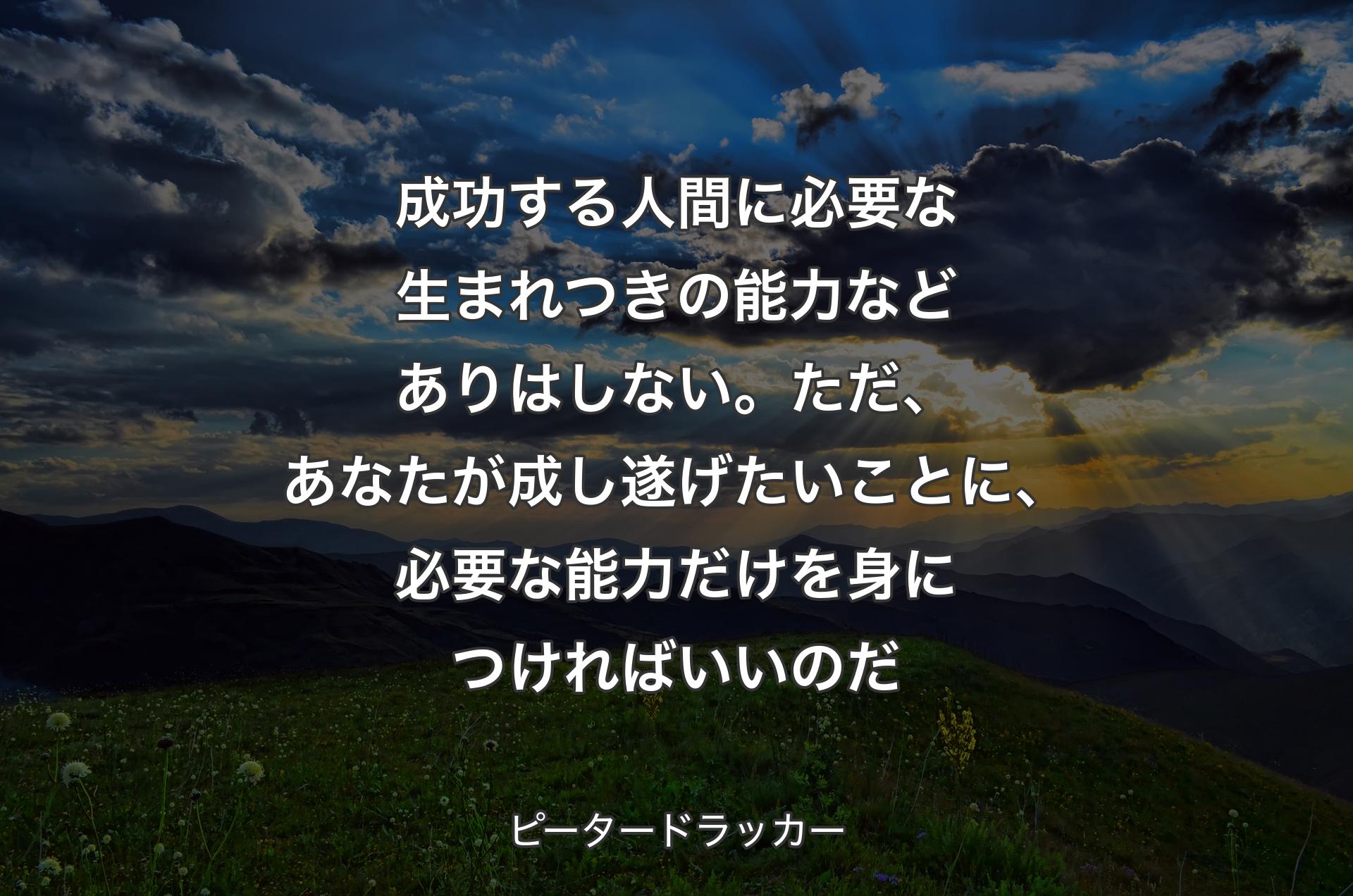 成功する人間に必要な生まれつきの能力などありはしない。ただ、あなたが成し遂げたいことに、必要な能力だけを身につければいいのだ - ピータードラッカー