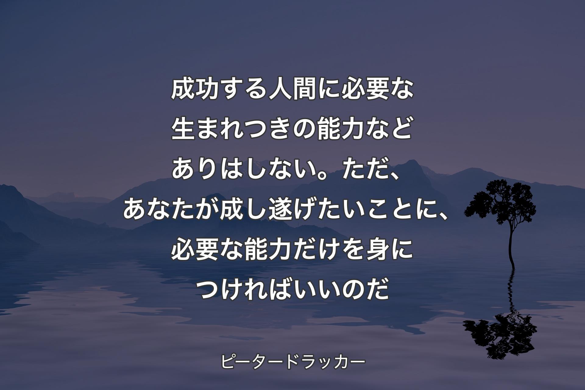 成功する人間に必要な生まれつきの能力などありはしない。ただ、あなたが成し遂げたいことに、必要な能力だけを身につければいいのだ - ピータードラッカー