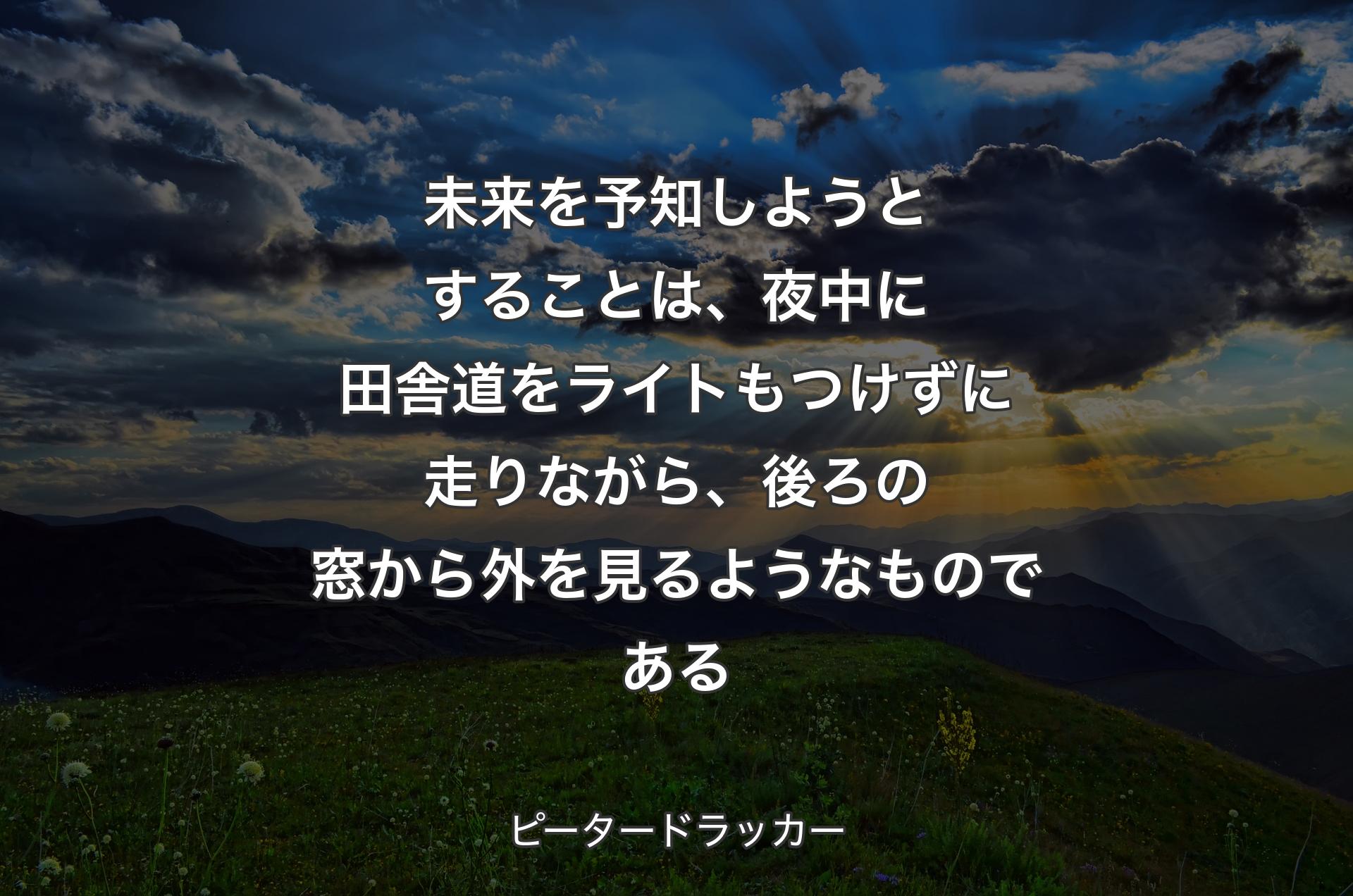 未来を予知しようとすることは、夜中に田舎道をライトもつけずに走りながら、後ろの窓から外を見るようなものである - ピータードラッカー