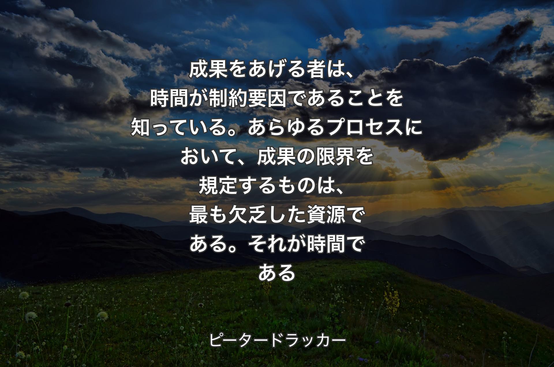 成果をあげる者は、時間が制約要因であることを知っている。あらゆるプロセスにおいて、成果の限界を規定するものは、最も欠乏した資源である。それが時間である - ピータードラッカー