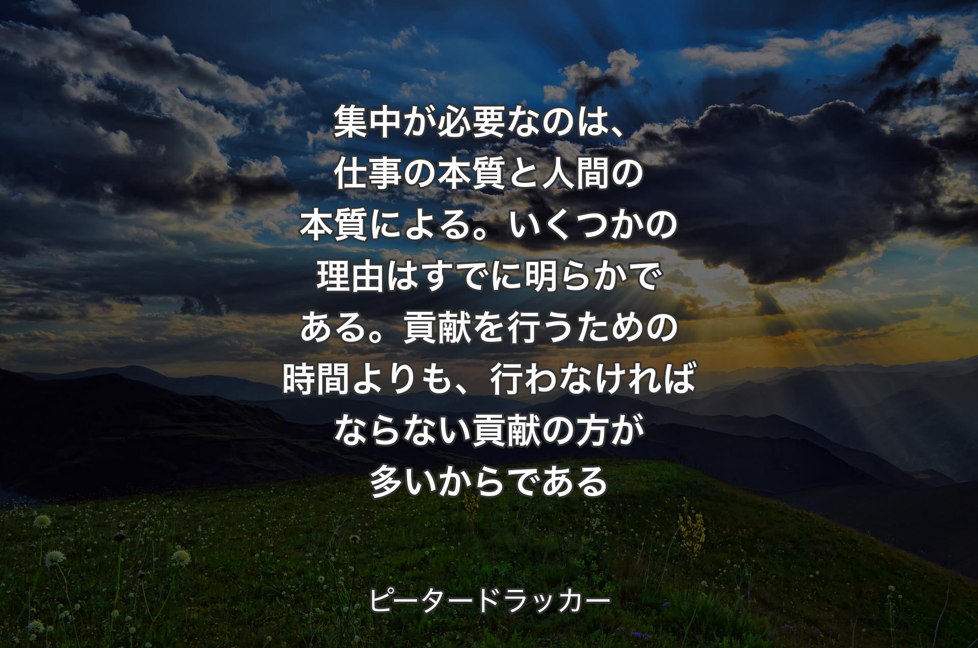 集中が必要なのは、仕事の本質と人間の本質による。いくつかの理由はすでに明らかである。貢献を行うための時間よりも、行わなければならない貢献の方が多いからである - ピータードラッカー