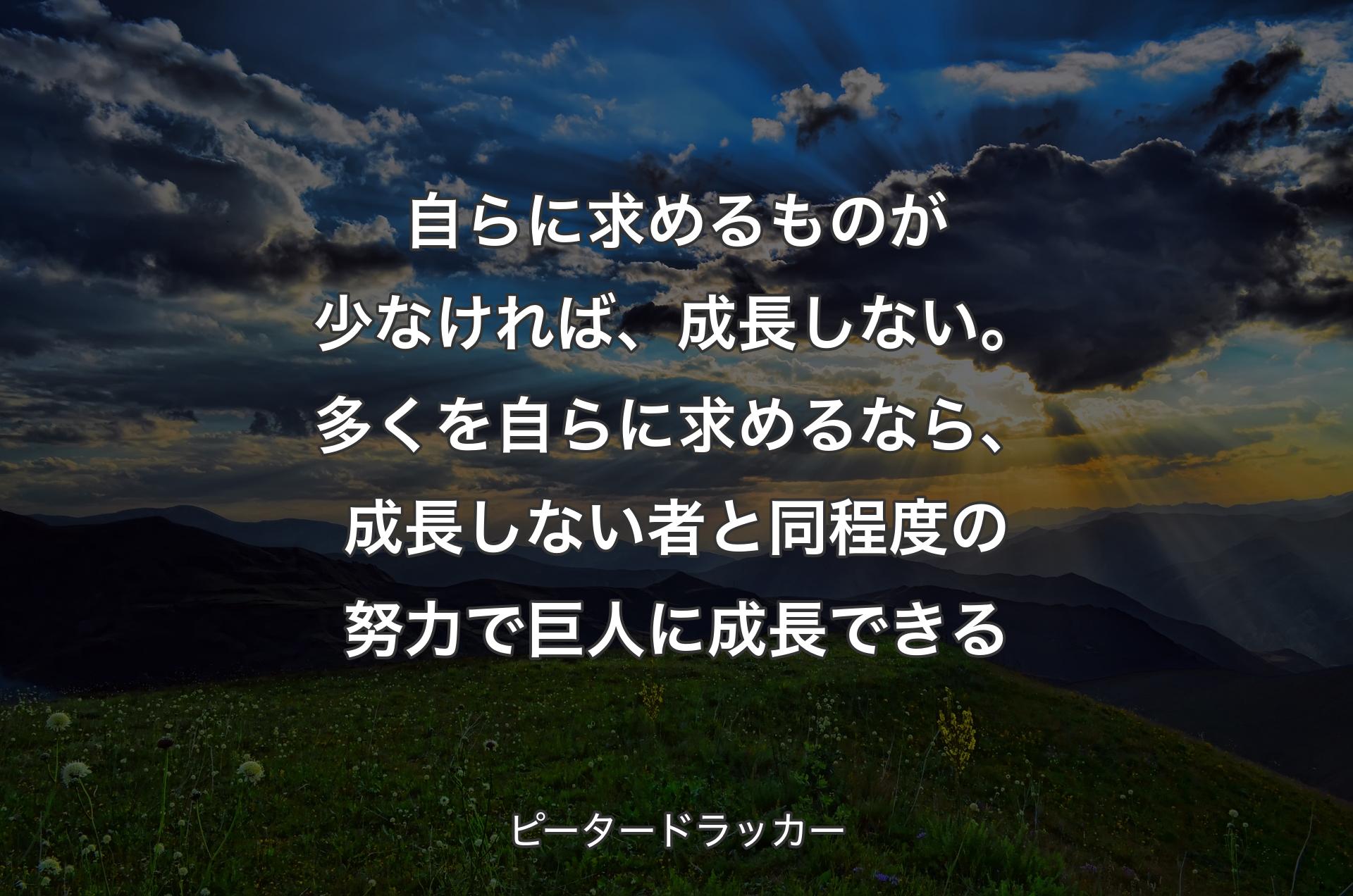 自らに求めるものが少なければ、成長しない。多くを自らに求めるなら、成長しない者と同程度の努力で巨人に成長できる - ピータードラッカー