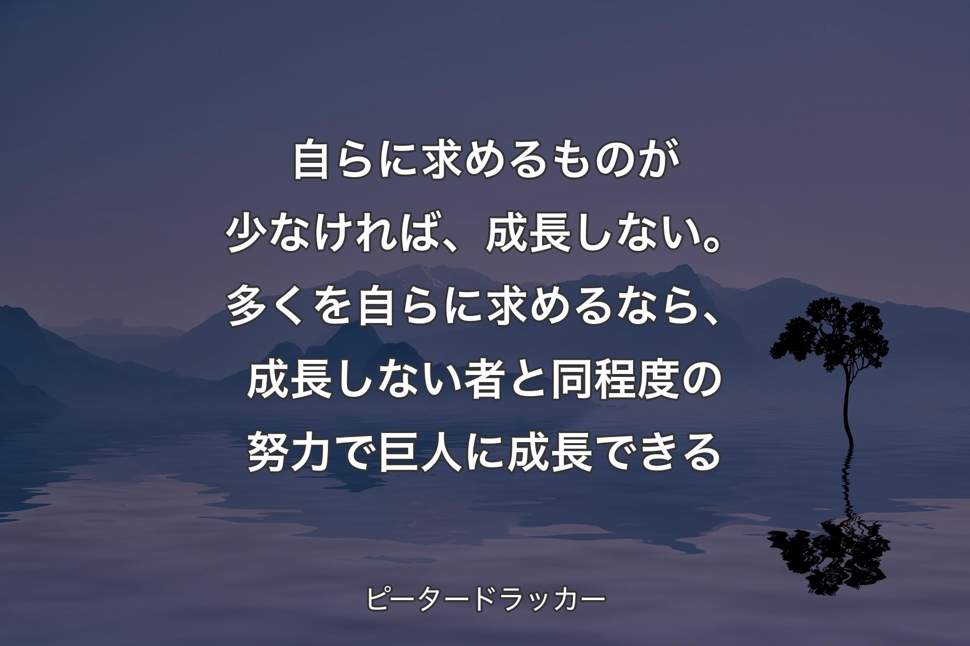 【背景4】自らに求めるものが少なければ、成長しない。多くを自らに求めるなら、成長しない者と同程度の努力で巨人に成長できる - ピータードラッカー