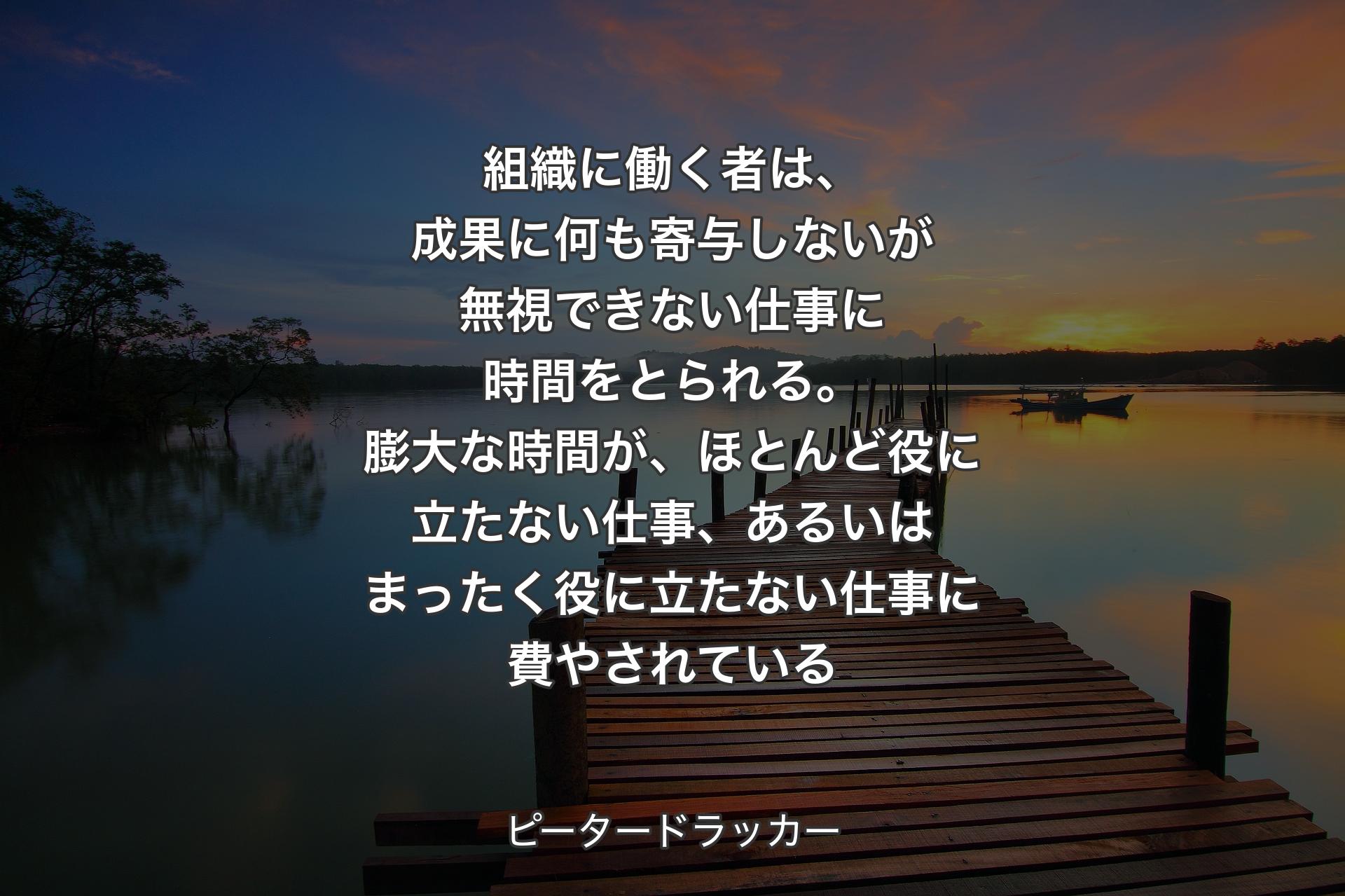 組織に働く者は、成果に何も寄与しないが無視できない仕事に時間をとられる。膨大な時間が、ほとんど役に立たない仕事、あるいはまったく役に立たない仕事に費やされている - ピータードラッカー