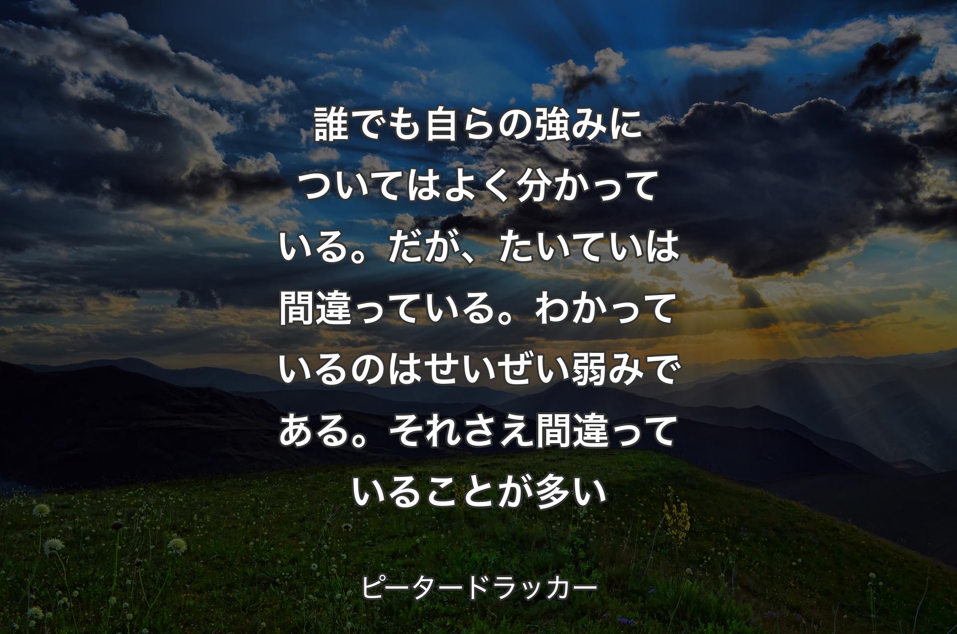 誰でも自らの強みについてはよく分かっている。だが、たいていは間違っている。わかっているのはせいぜい弱みである。それさえ間違っていることが多い - ピータードラッカー