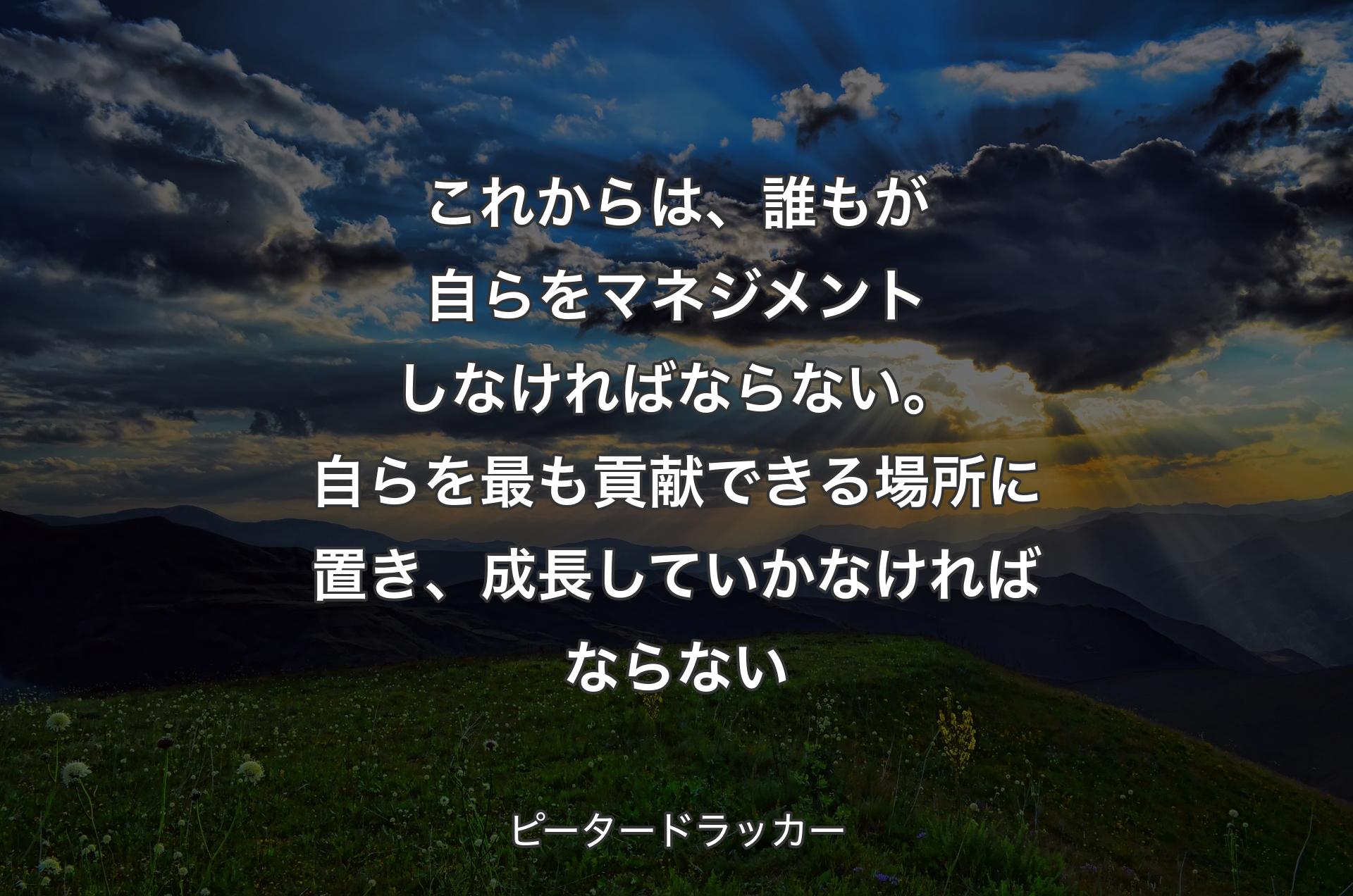 これからは、誰もが自らをマネジメントしなければならない。自らを最も貢献できる場所に置き、成長していかなければならない - ピータードラッカー