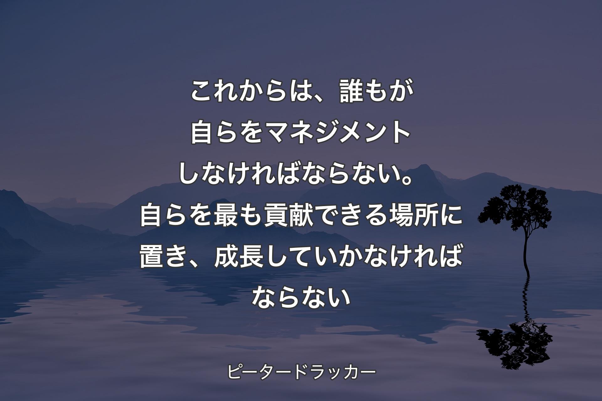 【背景4】これからは、誰もが自らをマネジメントしなければならない。自らを最も貢献できる場所に置き、成長していかなければならない - ピータードラッカー