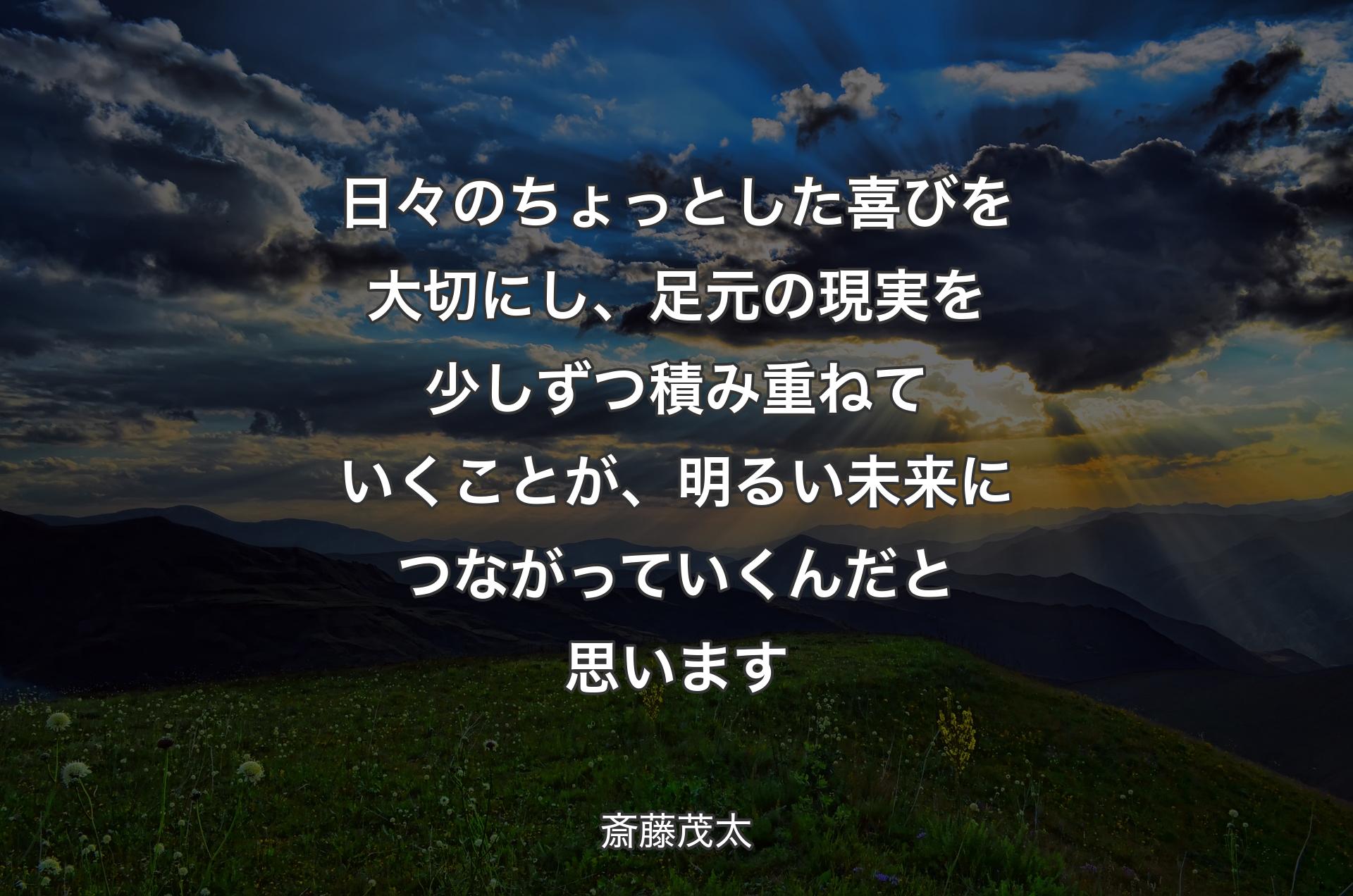 日々のちょっとした喜びを大切にし、足元の現実を少しずつ積み重ねていくことが、明るい未来につながっていくんだと思います - 斎藤茂太